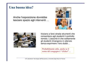Una buona idea?   Anche l’esposizione dovrebbe   lasciare spazio agli interventi …   Iniziano a farsi strada strumenti che   consentano agli studenti il controllo   remoto. L’assunto è che solitamente   gli studenti rimangono in silenzio   senza esprimere i loro dubbi…   Probabilmente   utile,   anche   se   il   nome   del   congegno è   “clicker”…   LTE Laboratorio Tecnologie dell’Educazione, Università degli Studi di Firenze   