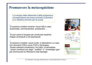 Promuovere   la metacognizione   Lo sviluppo della riflessività e della progressiva   consapevolezza dei propri processi di pensiero   è un obiettivo primario per la scuola   •   Si possono rivedere insieme i lavori fatti a casa:   revisiondoli, commentandoli, ampliandoli …   •   Si può usare la lavagna per strutturare assieme   mappe concettuali e reti ipertestuali   •   Si possono rivedere i lavori svolti, in laboratorio o a casa,   con strumenti CSCL come FLE3 o Synergeia.   Questi software consentono, tra l’altro, di etichettare   i propri contributi con degli “   scaffold   ” o “   knowledge type”   per promuovere la riflessione sulla tipologia   LTE Laboratorio Tecnologie dell’Educazione, Università degli Studi di Firenze   
