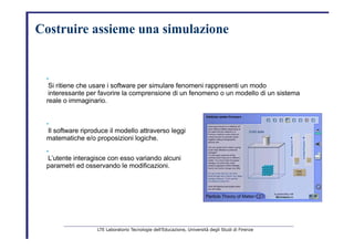 Costruire   assieme una simulazione   •   Si ritiene che usare i software per simulare fenomeni rappresenti un modo   interessante per favorire la comprensione di un fenomeno o un modello di un sistema   reale o immaginario.   •   Il software riproduce il modello attraverso leggi   matematiche e/o proposizioni logiche.   •   L’utente interagisce con esso variando alcuni   parametri ed osservando le modificazioni.   LTE Laboratorio Tecnologie dell’Educazione, Università degli Studi di Firenze   