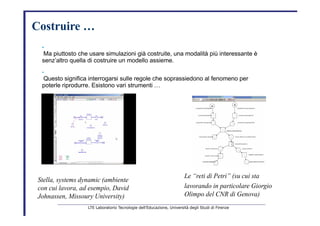 Costruire …   •   Ma piuttosto che usare simulazioni già costruite, una modalità più interessante è   senz’altro quella di costruire un modello assieme.   •   Questo significa interrogarsi sulle regole che soprassiedono al fenomeno per   poterle riprodurre. Esistono vari strumenti …   Le “reti di Petri” (su cui sta   Stella, systems dynamic (ambiente   lavorando in particolare Giorgio   con cui lavora, ad esempio, David   Olimpo del CNR di Genova)   Johnassen, Missoury University)   LTE Laboratorio Tecnologie dell’Educazione, Università degli Studi di Firenze   