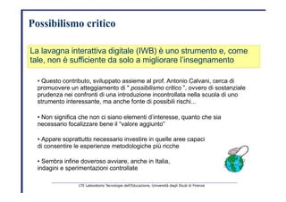 Possibilismo critico   La lavagna interattiva digitale (IWB) è uno strumento e, come   tale, non è sufficiente da solo a migliorare l’insegnamento   •  Questo contributo, sviluppato assieme al prof. Antonio Calvani, cerca di   promuovere un atteggiamento di "   possibilismo critico   ”, ovvero di sostanziale   prudenza nei confronti di una introduzione incontrollata nella scuola di uno   strumento interessante, ma anche fonte di possibili rischi...   •  Non significa che non ci siano elementi d’interesse, quanto che sia   necessario focalizzare bene il “valore aggiunto”   •  Appare soprattutto necessario investire in quelle aree capaci   di consentire le esperienze metodologiche più ricche   •  Sembra infine doveroso avviare, anche in Italia,   indagini e sperimentazioni controllate   LTE Laboratorio Tecnologie dell’Educazione, Università degli Studi di Firenze   
