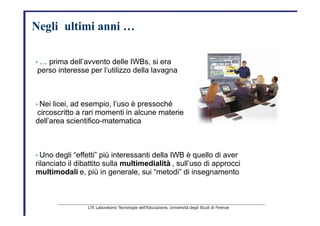 Negli     ultimi   anni …   •   …  prima dell’avvento delle IWBs, si era   perso interesse per l’utilizzo della lavagna   •   Nei licei, ad esempio, l’uso è pressoché   circoscritto a rari momenti in alcune materie   dell’area scientifico-matematica   •   Uno degli “effetti” più interessanti della IWB è quello di aver   rilanciato il dibattito sulla  multimedialità   , sull’uso di approcci   multimodali   e, più in generale, sui “metodi” di insegnamento   LTE Laboratorio Tecnologie dell’Educazione, Università degli Studi di Firenze   