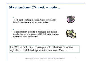 Ma   attenzione!   C’è   modo   e   modo…   •   Molti dei benefici presupposti sono in realtà i   benefici della  comunicazione visiva   •   In casi migliori si tratta di mostrare alla classe   quelle che sono le potenzialità dell’   informatica   applicata   ai diversi domini   La IWB, in molti casi, consegna solo l’illusione di fornire   agli allievi modalità di apprendimento  interattive   …   LTE Laboratorio Tecnologie dell’Educazione, Università degli Studi di Firenze   