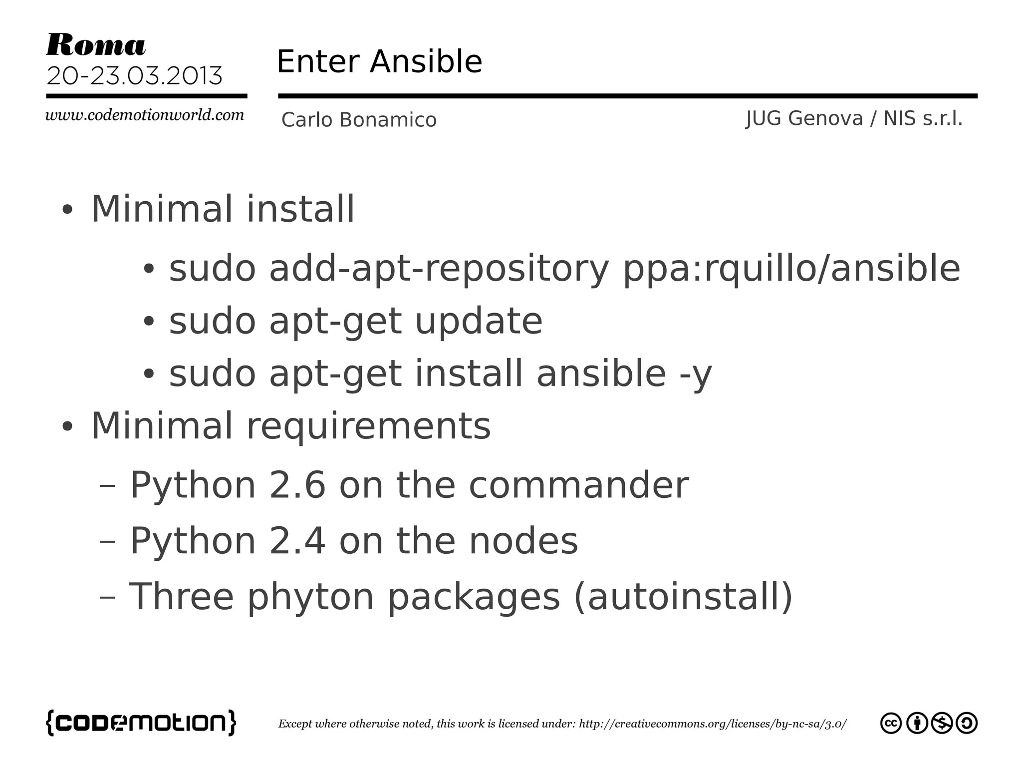 Enter Ansible
               Carlo Bonamico           JUG Genova / NIS s.r.l.



●   Minimal install
        sudo add-apt-repository ppa:rquillo/ansible
        ●


      ● sudo apt-get update


      ● sudo apt-get install ansible -y


●   Minimal requirements
    –   Python 2.6 on the commander
    –   Python 2.4 on the nodes
    –   Three phyton packages (autoinstall)
 