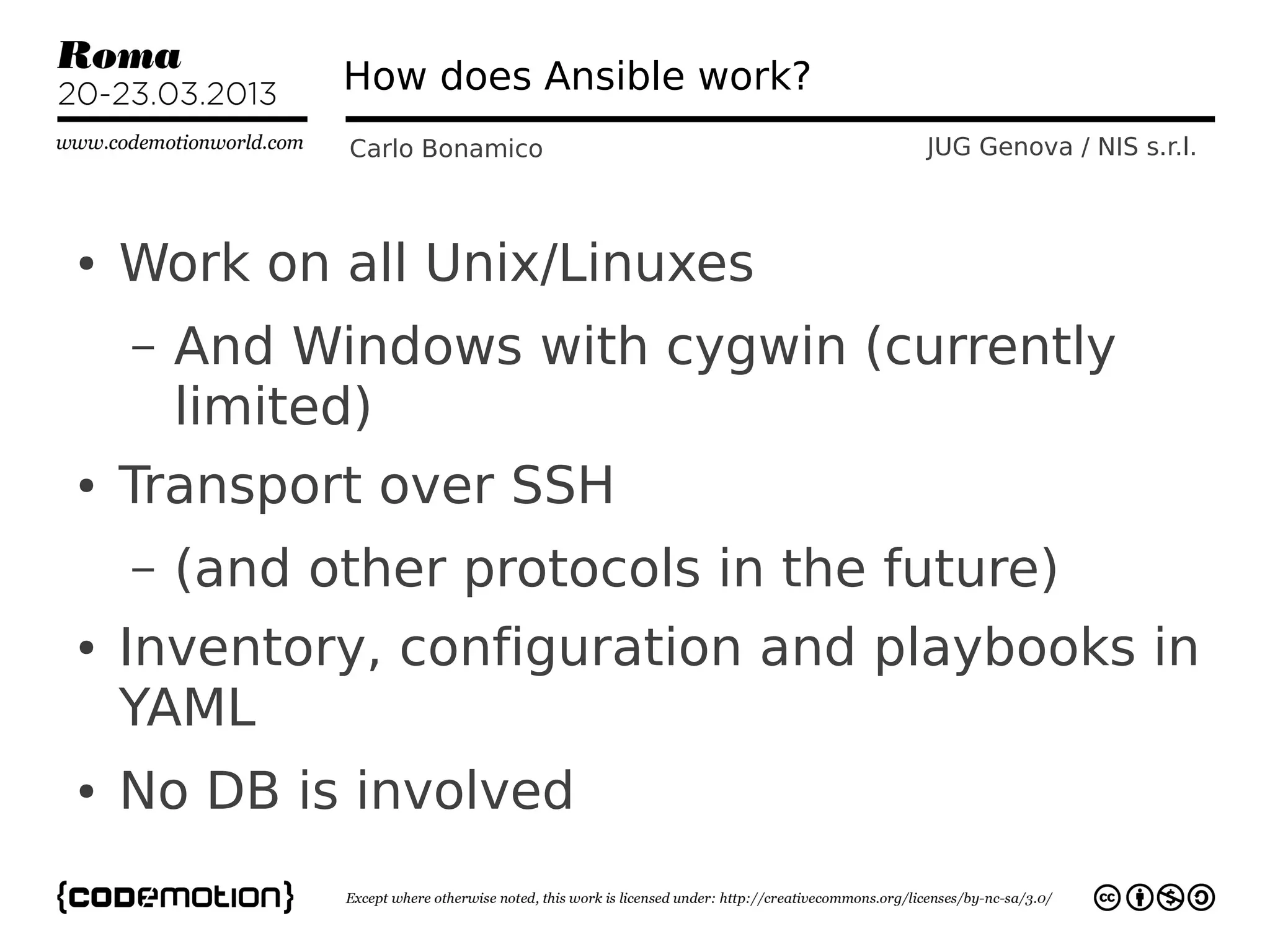 How does Ansible work?
              Carlo Bonamico           JUG Genova / NIS s.r.l.



●   Work on all Unix/Linuxes
    –   And Windows with cygwin (currently
        limited)
●   Transport over SSH
    –   (and other protocols in the future)
●   Inventory, configuration and playbooks in
    YAML
●   No DB is involved
 
