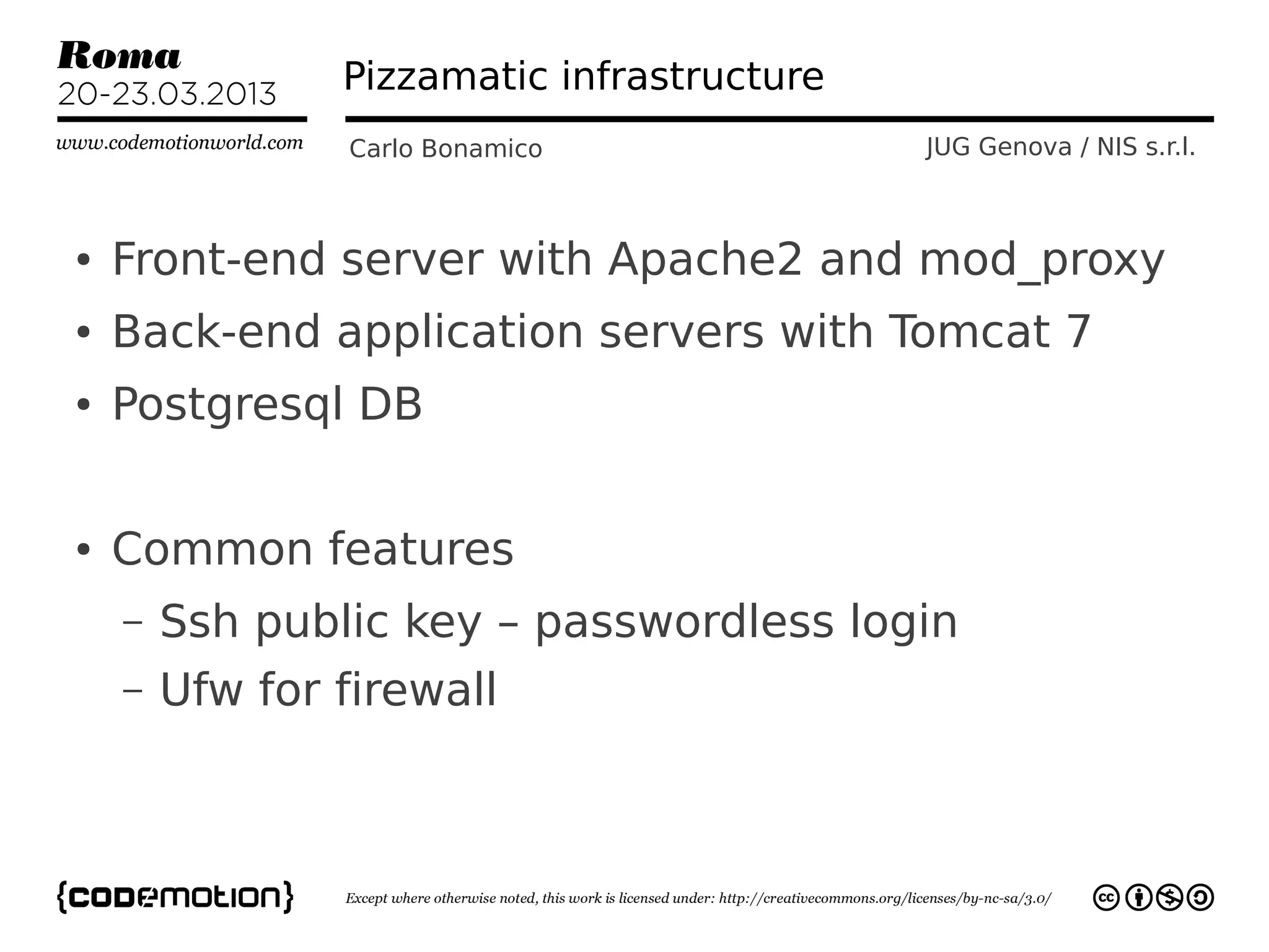 Pizzamatic infrastructure
                Carlo Bonamico              JUG Genova / NIS s.r.l.



●   Front-end server with Apache2 and mod_proxy
●   Back-end application servers with Tomcat 7
●   Postgresql DB

●   Common features
    –   Ssh public key – passwordless login
    –   Ufw for firewall
 