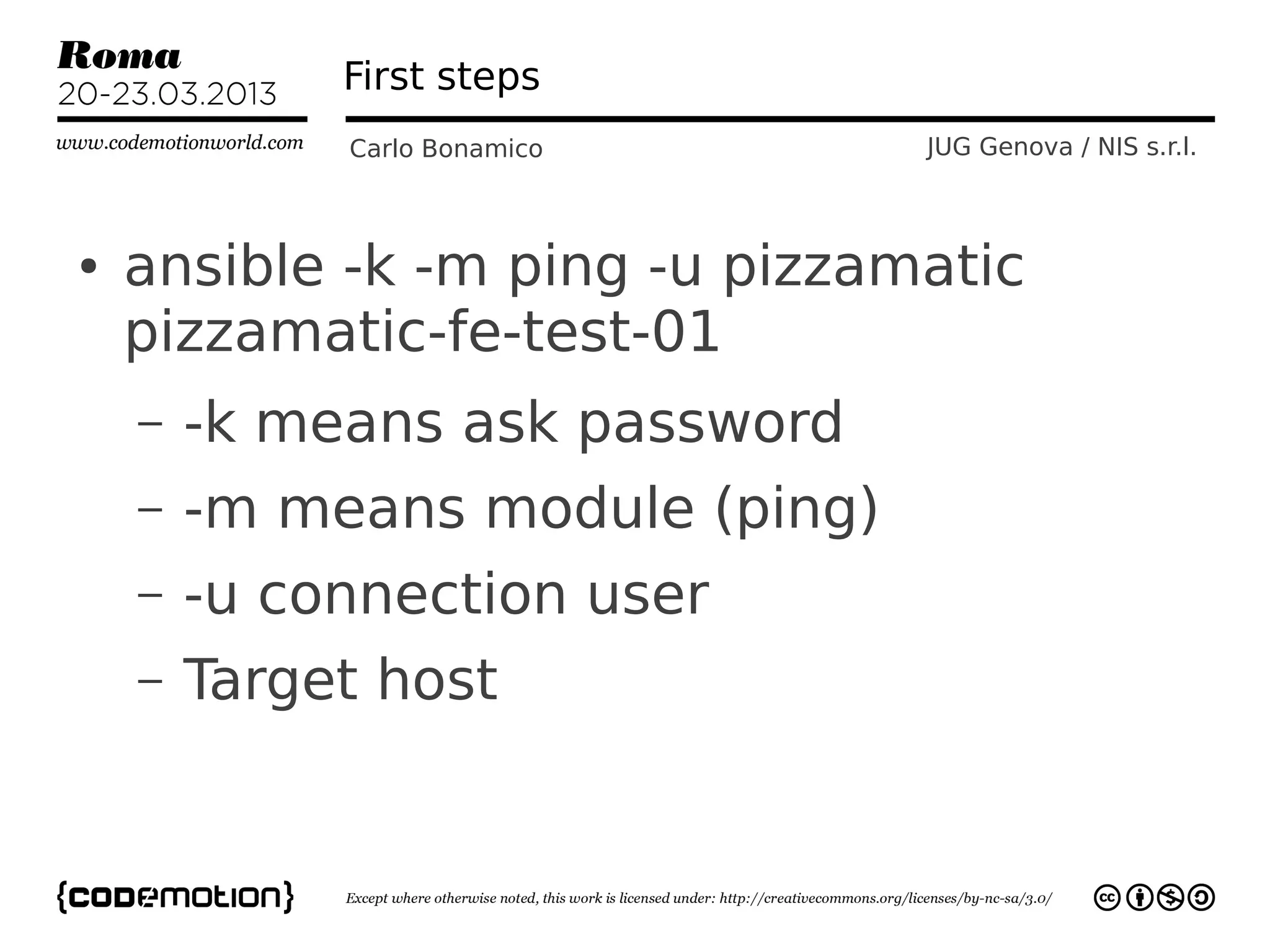 First steps
             Carlo Bonamico      JUG Genova / NIS s.r.l.



●   ansible -k -m ping -u pizzamatic
    pizzamatic-fe-test-01
    –   -k means ask password
    –   -m means module (ping)
    –   -u connection user
    –   Target host
 