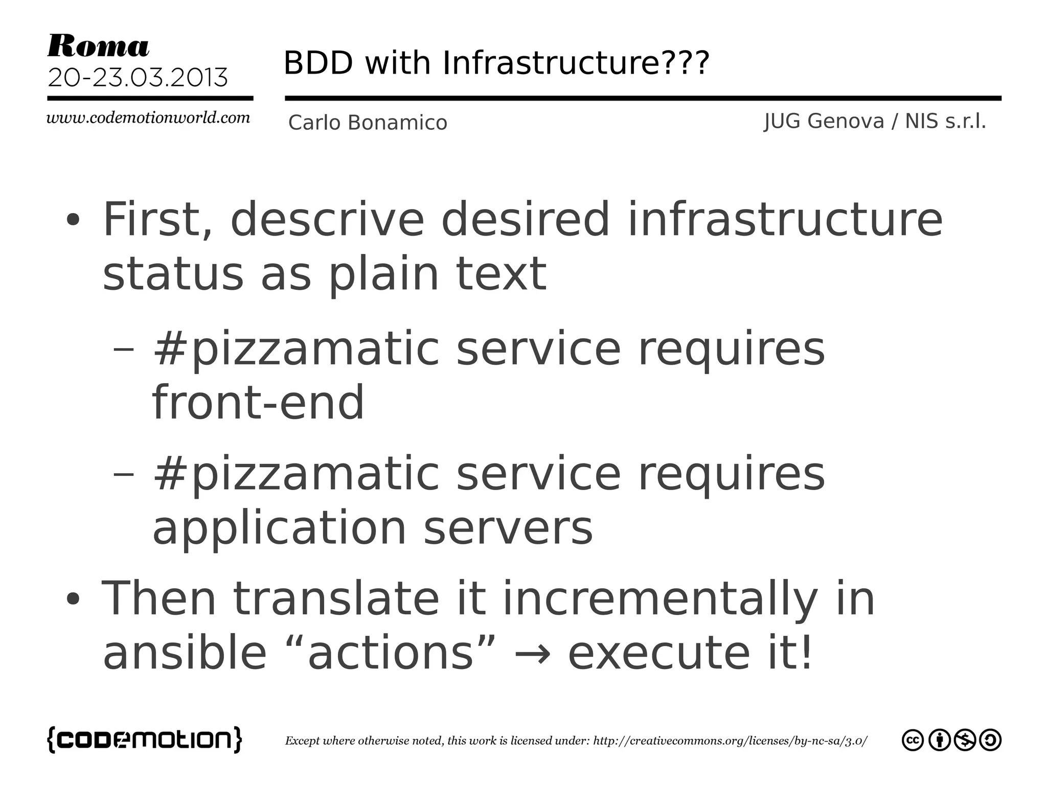 BDD with Infrastructure???
             Carlo Bonamico               JUG Genova / NIS s.r.l.



●   First, descrive desired infrastructure
    status as plain text
    –   #pizzamatic service requires
        front-end
    –   #pizzamatic service requires
        application servers
●   Then translate it incrementally in
    ansible “actions” → execute it!
 