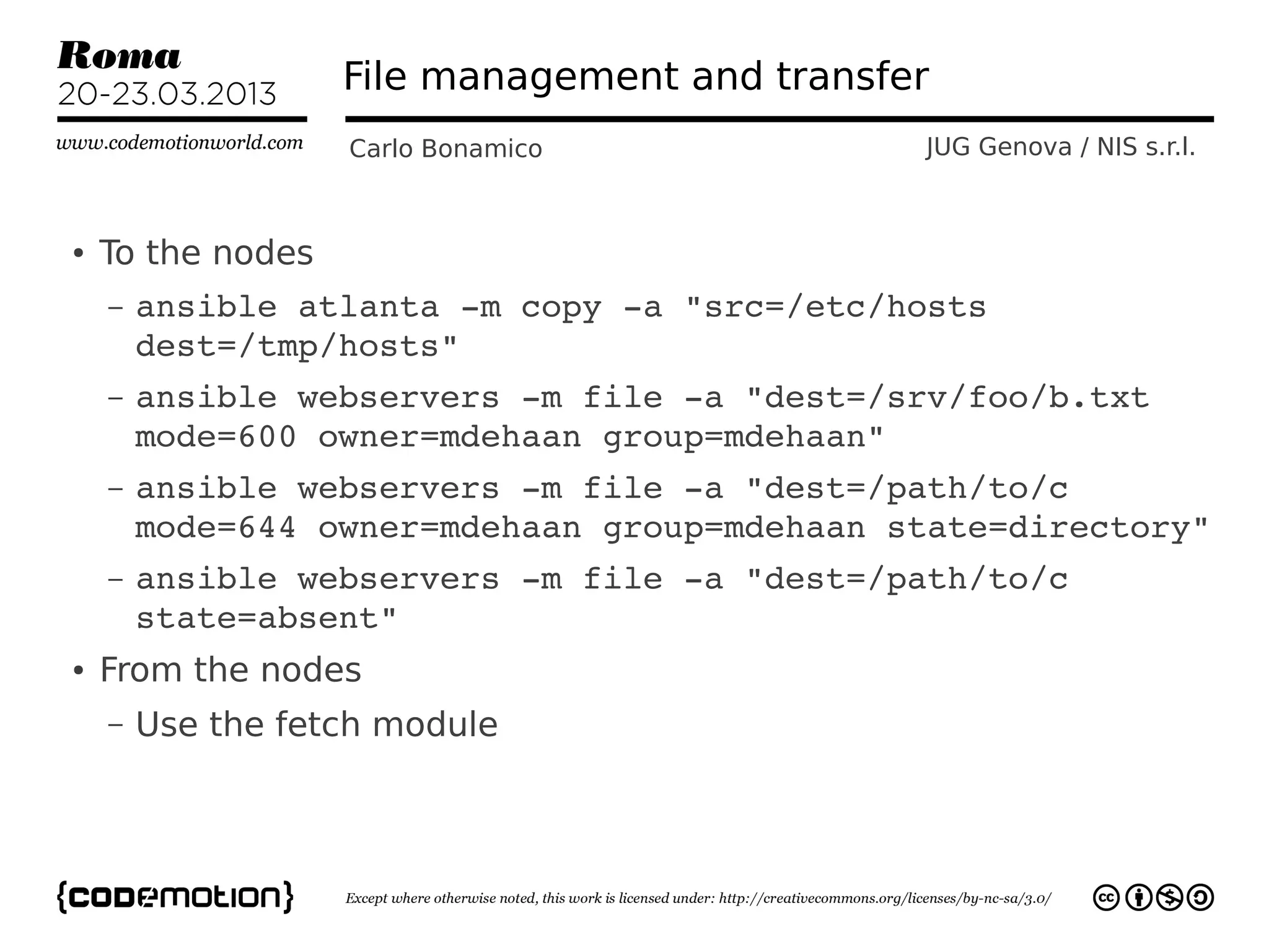 File management and transfer
                   Carlo Bonamico             JUG Genova / NIS s.r.l.



●   To the nodes
    –   ansible atlanta ­m copy ­a "src=/etc/hosts 
        dest=/tmp/hosts"
    –   ansible webservers ­m file ­a "dest=/srv/foo/b.txt 
        mode=600 owner=mdehaan group=mdehaan"
    –   ansible webservers ­m file ­a "dest=/path/to/c 
        mode=644 owner=mdehaan group=mdehaan state=directory"
    –   ansible webservers ­m file ­a "dest=/path/to/c 
        state=absent"
●   From the nodes
    –   Use the fetch module
 