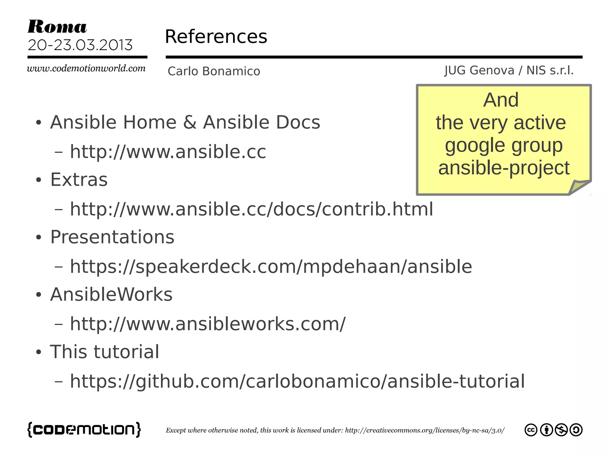 References
                    Carlo Bonamico                JUG Genova / NIS s.r.l.

                                                       And
●   Ansible Home & Ansible Docs                   the very active
    –   http://www.ansible.cc                      google group
                                                  ansible-project
●   Extras
    –   http://www.ansible.cc/docs/contrib.html
●   Presentations
    –   https://speakerdeck.com/mpdehaan/ansible
●   AnsibleWorks
    –   http://www.ansibleworks.com/
●   This tutorial
    –   https://github.com/carlobonamico/ansible-tutorial
 