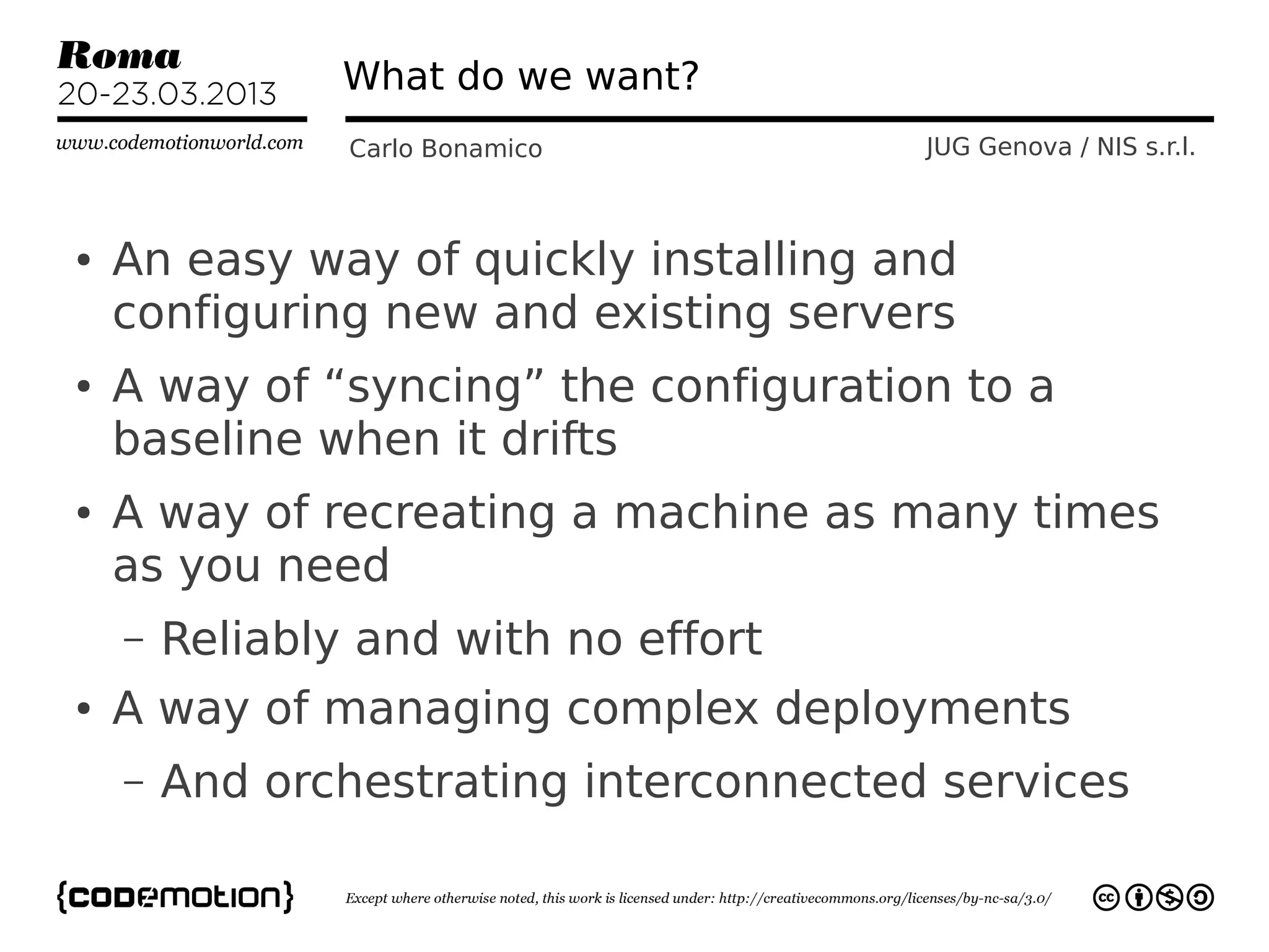 What do we want?
                Carlo Bonamico          JUG Genova / NIS s.r.l.



●   An easy way of quickly installing and
    configuring new and existing servers
●   A way of “syncing” the configuration to a
    baseline when it drifts
●   A way of recreating a machine as many times
    as you need
    –   Reliably and with no effort
●   A way of managing complex deployments
    –   And orchestrating interconnected services
 
