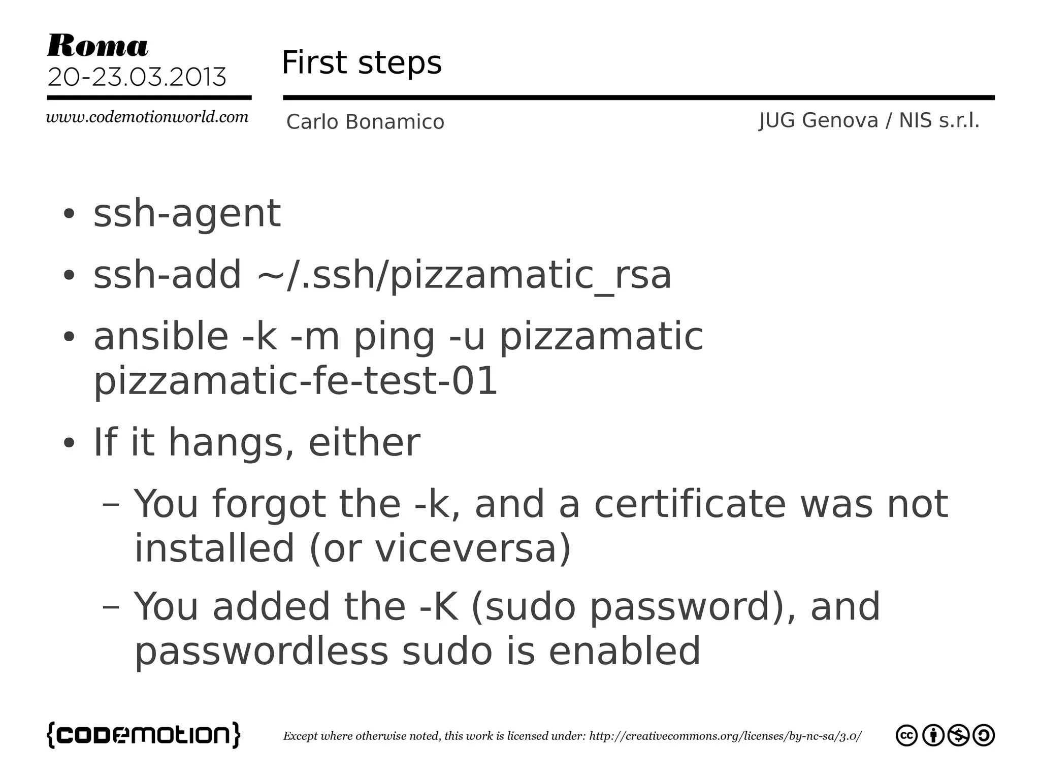 First steps
                Carlo Bonamico           JUG Genova / NIS s.r.l.



●   ssh-agent
●   ssh-add ~/.ssh/pizzamatic_rsa
●   ansible -k -m ping -u pizzamatic
    pizzamatic-fe-test-01
●   If it hangs, either
    –   You forgot the -k, and a certificate was not
        installed (or viceversa)
    –   You added the -K (sudo password), and
        passwordless sudo is enabled
 