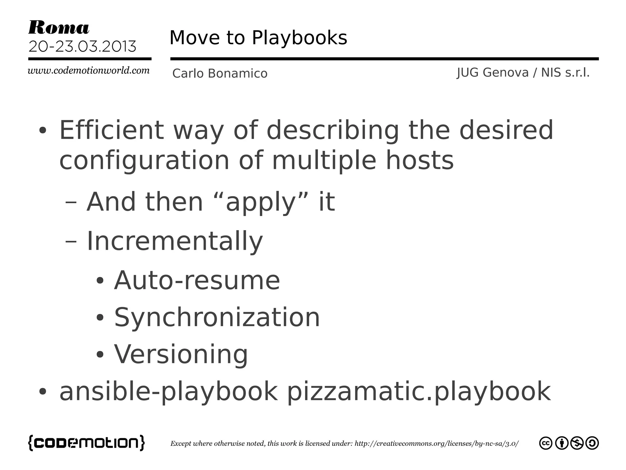 Move to Playbooks
              Carlo Bonamico       JUG Genova / NIS s.r.l.



●   Efficient way of describing the desired
    configuration of multiple hosts
    –   And then “apply” it
    –   Incrementally
        Auto-resume
        ●


      ● Synchronization


      ● Versioning


●   ansible-playbook pizzamatic.playbook
 