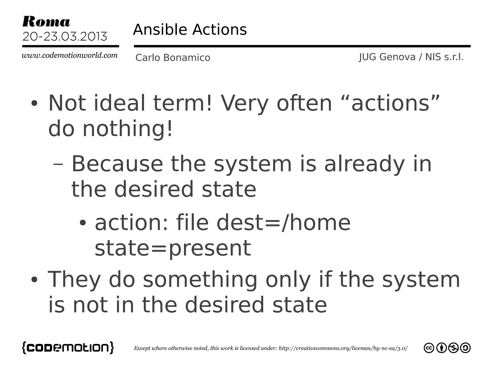 Ansible Actions
             Carlo Bonamico      JUG Genova / NIS s.r.l.



●   Not ideal term! Very often “actions”
    do nothing!
    –   Because the system is already in
        the desired state
        ●action: file dest=/home
         state=present
●   They do something only if the system
    is not in the desired state
 