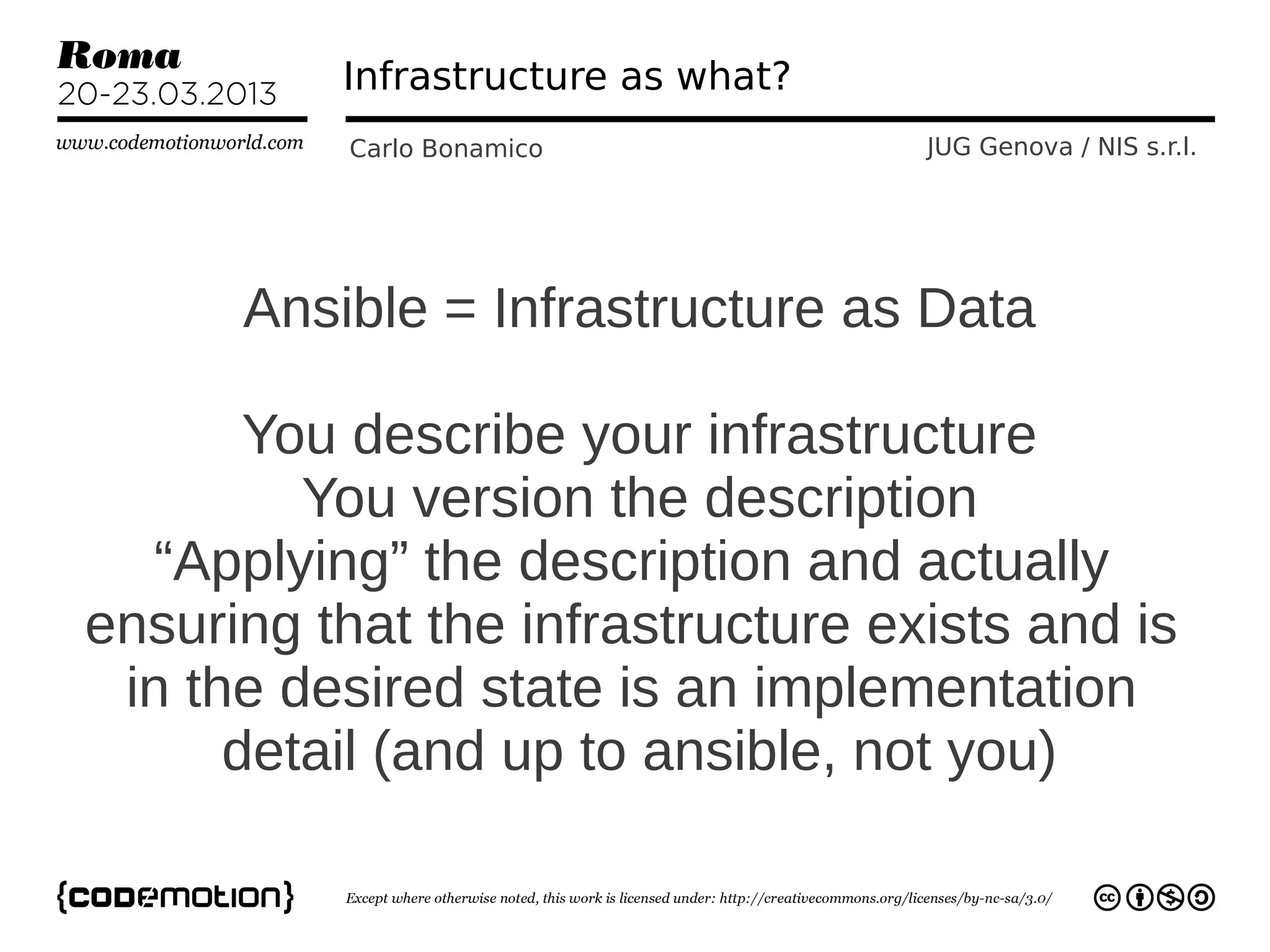 Infrastructure as what?
           Carlo Bonamico           JUG Genova / NIS s.r.l.




      Ansible = Infrastructure as Data

       You describe your infrastructure
         You version the description
  “Applying” the description and actually
ensuring that the infrastructure exists and is
 in the desired state is an implementation
      detail (and up to ansible, not you)
 