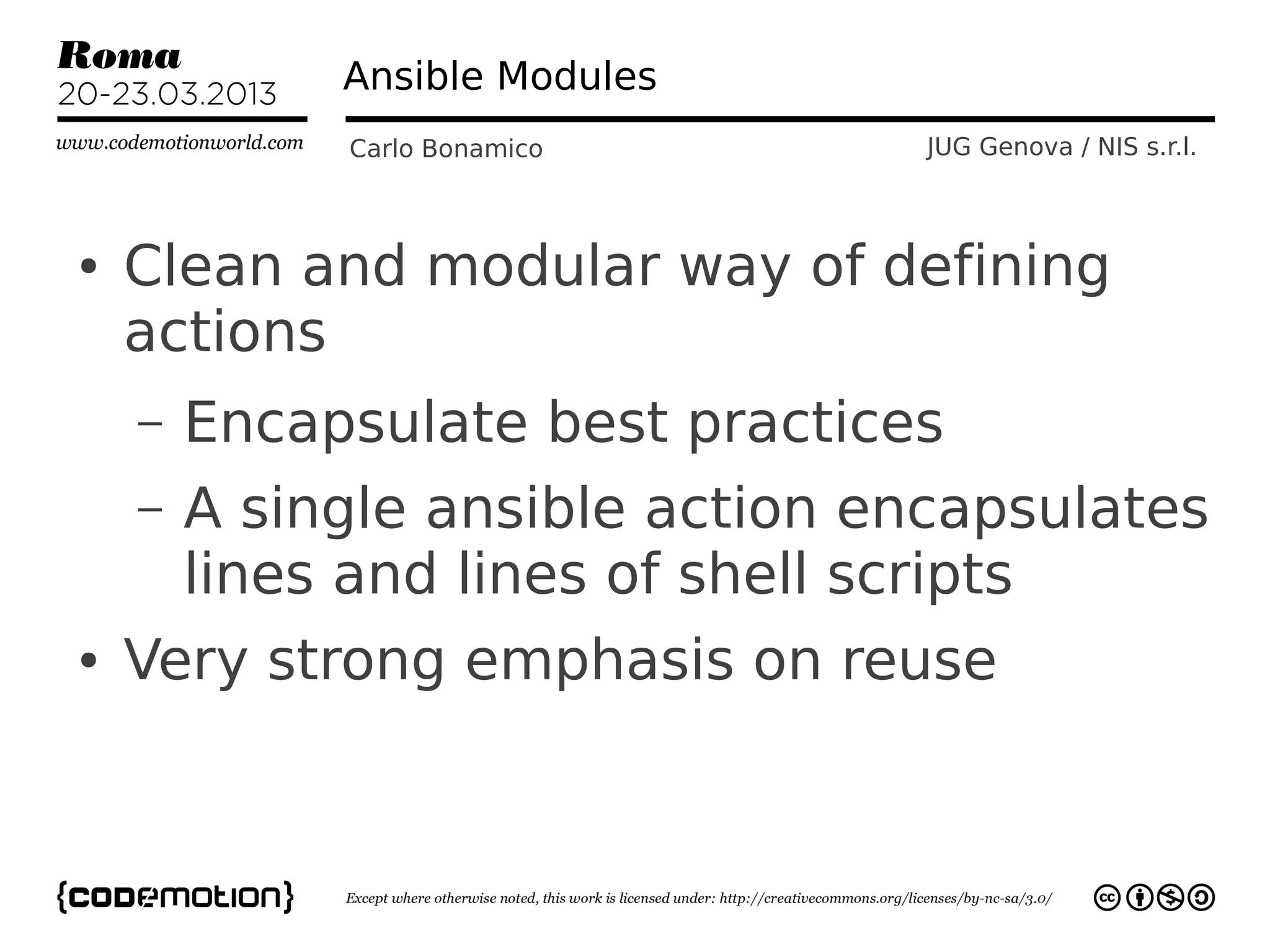 Ansible Modules
             Carlo Bonamico       JUG Genova / NIS s.r.l.



●   Clean and modular way of defining
    actions
    –   Encapsulate best practices
    –   A single ansible action encapsulates
        lines and lines of shell scripts
●   Very strong emphasis on reuse
 