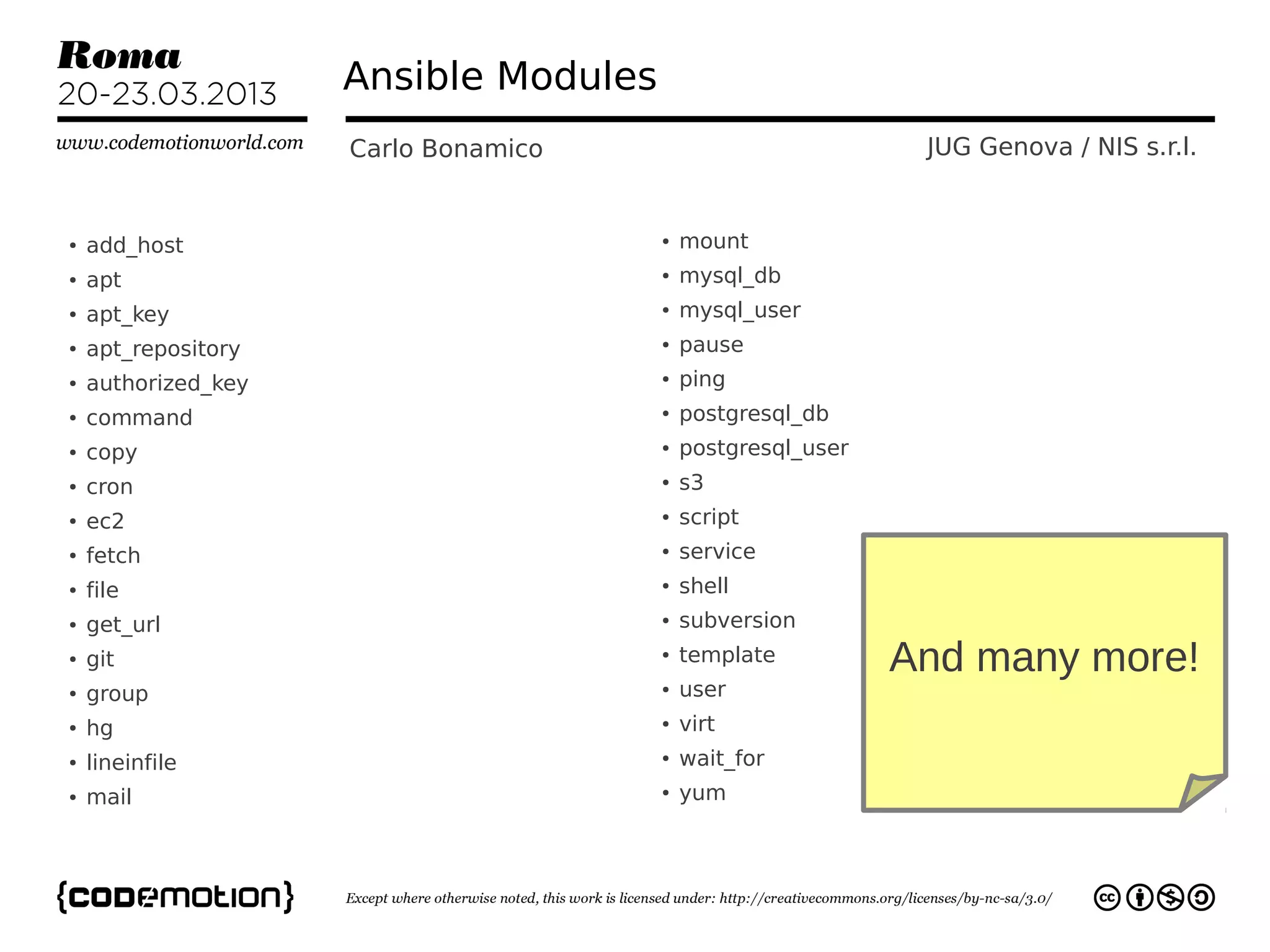 Ansible Modules
                     Carlo Bonamico                           JUG Genova / NIS s.r.l.


●   add_host                           ●   mount
●   apt                                ●   mysql_db
●   apt_key                            ●   mysql_user
●   apt_repository                     ●   pause
●   authorized_key                     ●   ping
●   command                            ●   postgresql_db
●   copy                               ●   postgresql_user
●   cron                               ●   s3
●   ec2                                ●   script
●   fetch                              ●   service
●   file                               ●   shell
●   get_url                            ●   subversion
●   git                                ●   template          And many more!
●   group                              ●   user
●   hg                                 ●   virt
●   lineinfile                         ●   wait_for
●   mail                               ●   yum
 