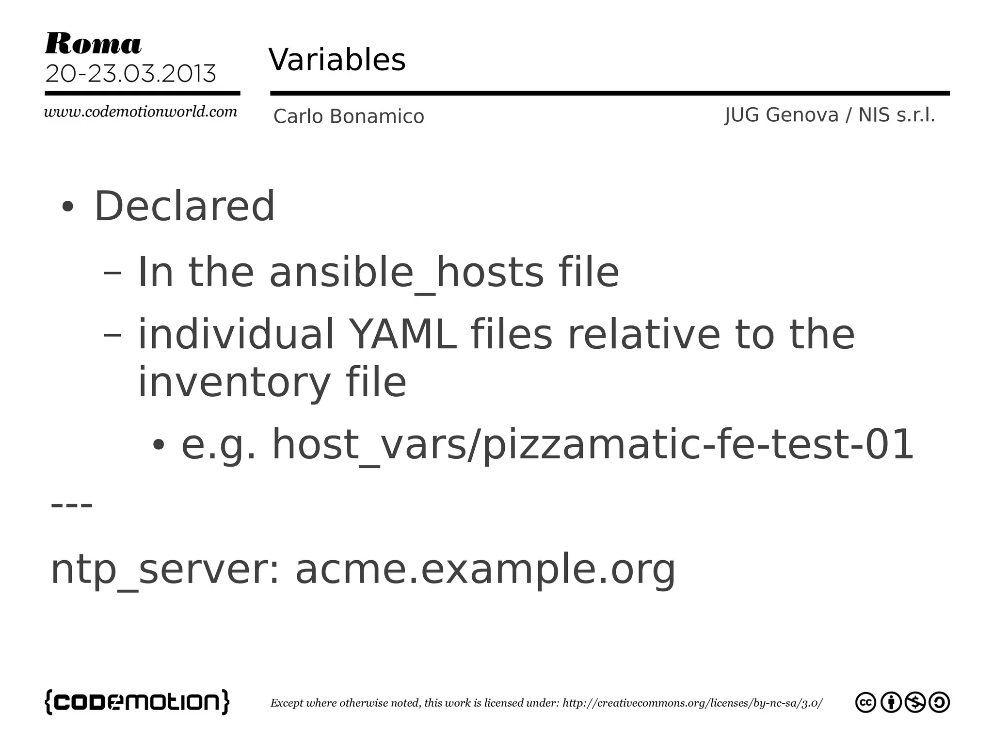 Variables
                  Carlo Bonamico        JUG Genova / NIS s.r.l.



●   Declared
      –   In the ansible_hosts file
      –   individual YAML files relative to the
          inventory file
          ●   e.g. host_vars/pizzamatic-fe-test-01
---
ntp_server: acme.example.org
 