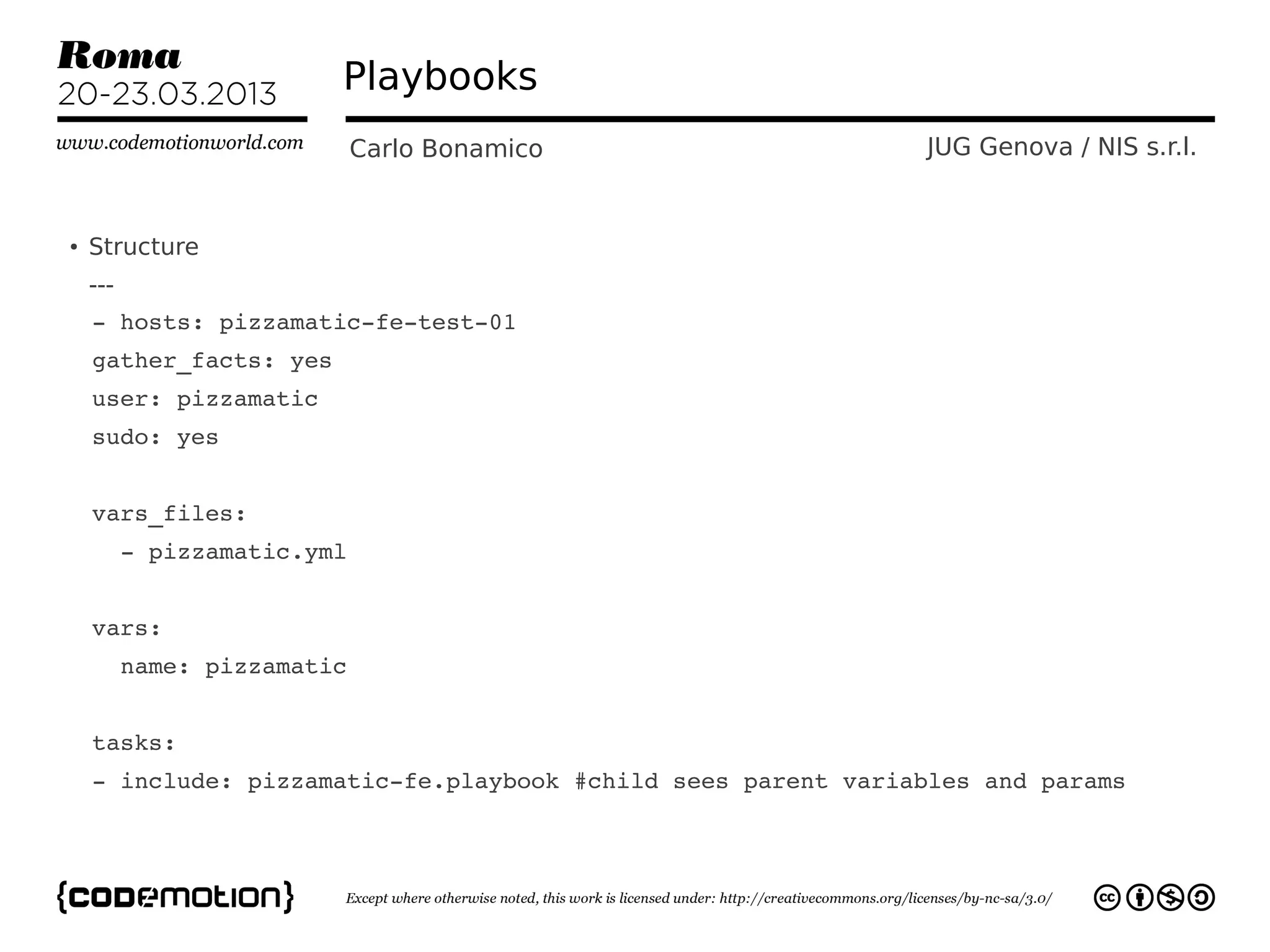 Playbooks
                       Carlo Bonamico                       JUG Genova / NIS s.r.l.


●
    Structure
    ---
  ­ hosts: pizzamatic­fe­test­01
  gather_facts: yes
  user: pizzamatic
  sudo: yes
  
  vars_files:
    ­ pizzamatic.yml
  
  vars:
    name: pizzamatic


  tasks:
  ­ include: pizzamatic­fe.playbook #child sees parent variables and params    
 