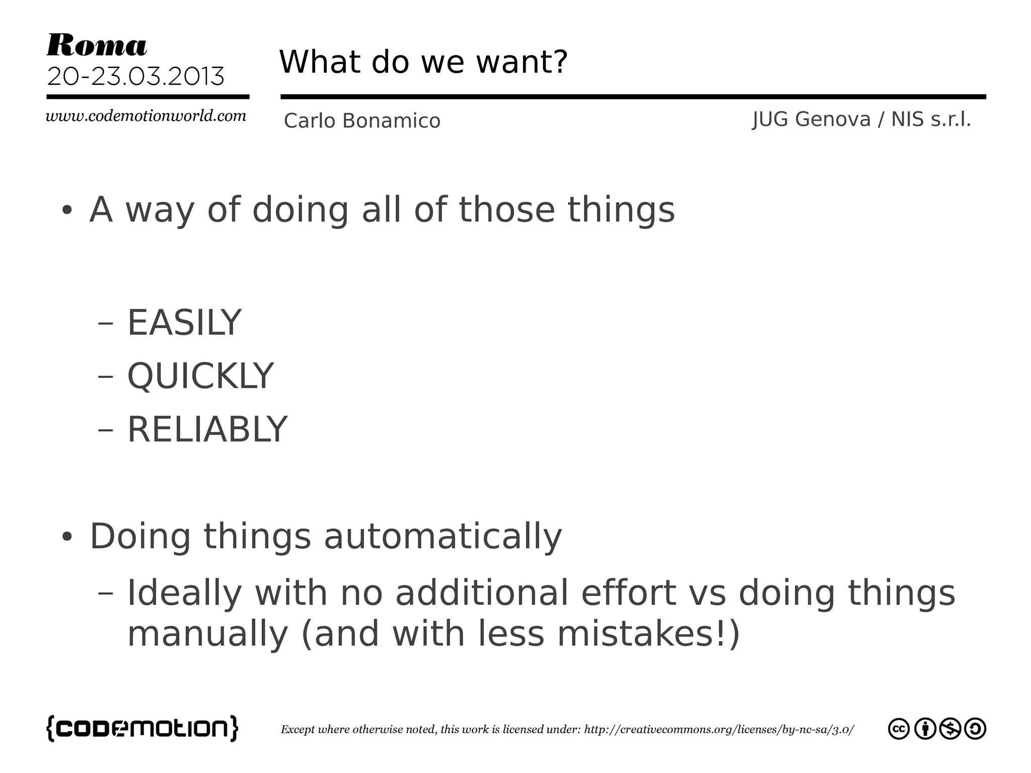 What do we want?
                  Carlo Bonamico            JUG Genova / NIS s.r.l.



●   A way of doing all of those things


    –   EASILY
    –   QUICKLY
    –   RELIABLY

●   Doing things automatically
    –   Ideally with no additional effort vs doing things
        manually (and with less mistakes!)
 