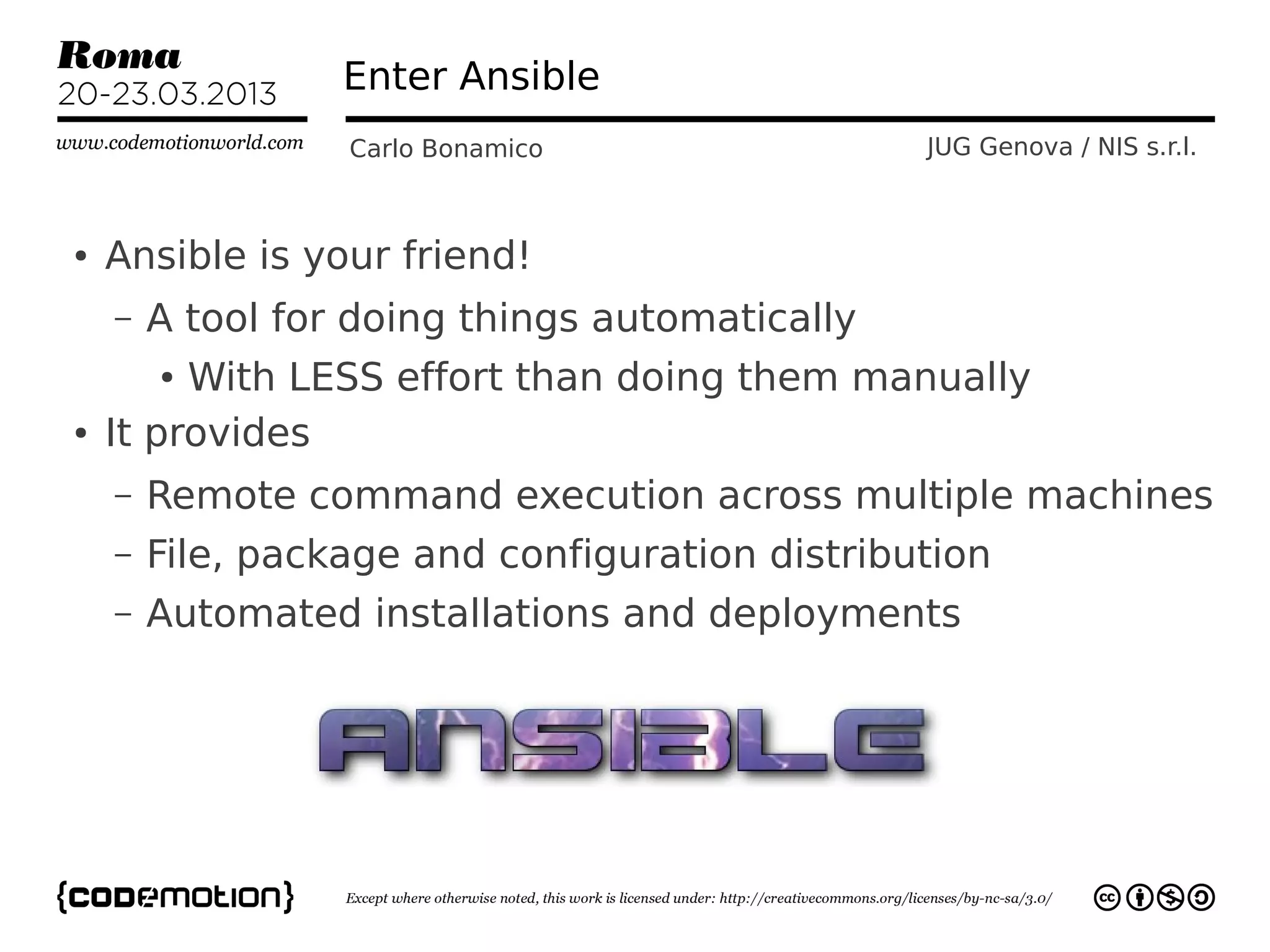 Enter Ansible
                  Carlo Bonamico                JUG Genova / NIS s.r.l.



●   Ansible is your friend!
    –   A tool for doing things automatically
        ●With LESS effort than doing them manually
●   It provides
    –   Remote command execution across multiple machines
    –   File, package and configuration distribution
    –   Automated installations and deployments
 