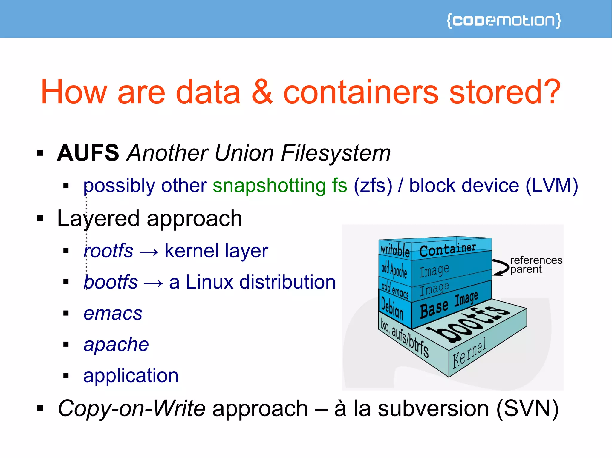 How are data & containers stored? 
 AUFS Another Union Filesystem 
 possibly other snapshotting fs (zfs) / block device (LVM) 
 Layered approach 
 rootfs → kernel layer 
 bootfs → a Linux distribution 
 emacs 
 apache 
 application 
 Copy-on-Write approach – à la subversion (SVN) 
 