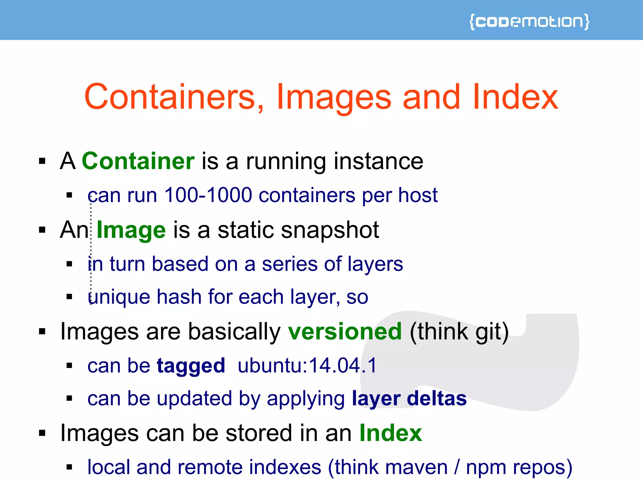 Containers, Images and Index 
 A Container is a running instance 
 can run 100-1000 containers per host 
 An Image is a static snapshot 
 in turn based on a series of layers 
 unique hash for each layer, so 
 Images are basically versioned (think git) 
 can be tagged ubuntu:14.04.1 
 can be updated by applying layer deltas 
 Images can be stored in an Index 
 local and remote indexes (think maven / npm repos) 
 