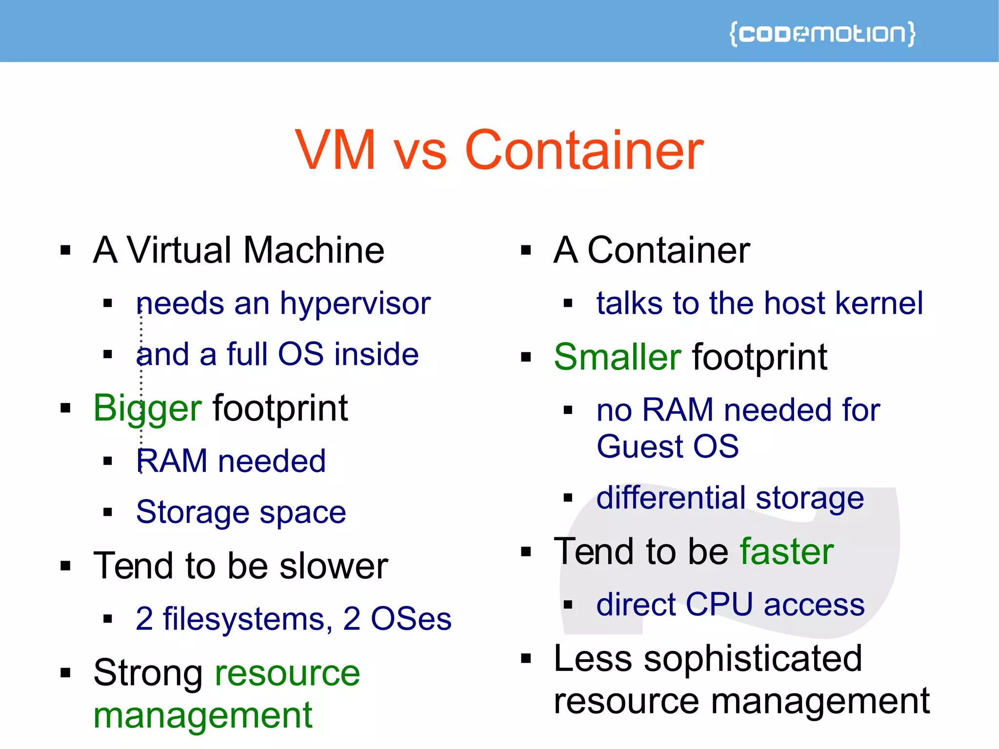 VM vs Container 
 A Virtual Machine 
 needs an hypervisor 
 and a full OS inside 
 Bigger footprint 
 RAM needed 
 Storage space 
 Tend to be slower 
 2 filesystems, 2 OSes 
 Strong resource 
management 
 A Container 
 talks to the host kernel 
 Smaller footprint 
 no RAM needed for 
Guest OS 
 differential storage 
 Tend to be faster 
 direct CPU access 
 Less sophisticated 
resource management 
 