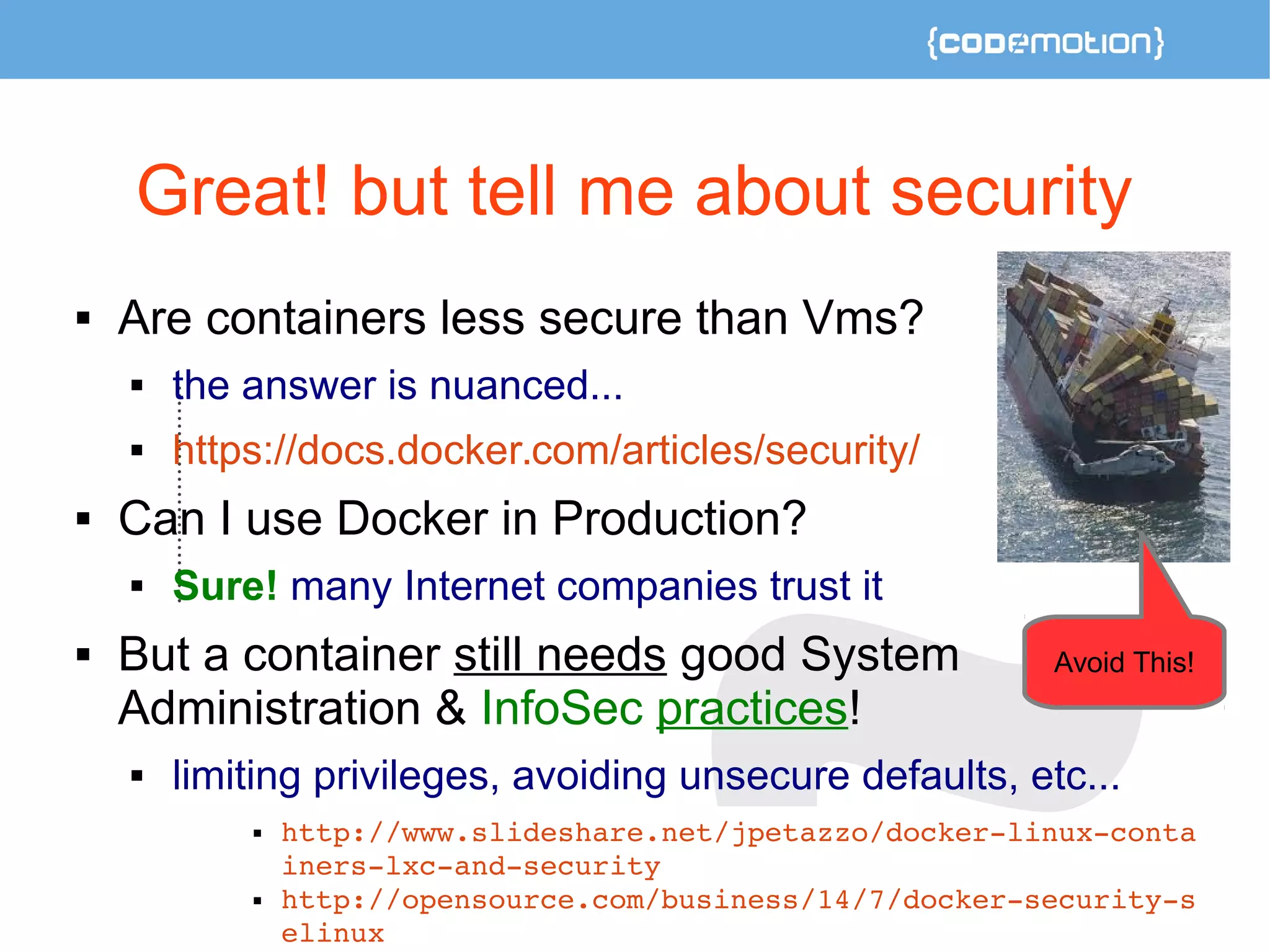Great! but tell me about security 
 Are containers less secure than Vms? 
 the answer is nuanced... 
 https://docs.docker.com/articles/security/ 
 Can I use Docker in Production? 
 Sure! many Internet companies trust it 
 But a container still needs good System 
Administration & InfoSec practices! 
 limiting privileges, avoiding unsecure defaults, etc... 
 http://www.slideshare.net/jpetazzo/docker­linux­conta 
iners­lxc­and­security 
 http://opensource.com/business/14/7/docker­security­s 
elinux 
Avoid This! 
 