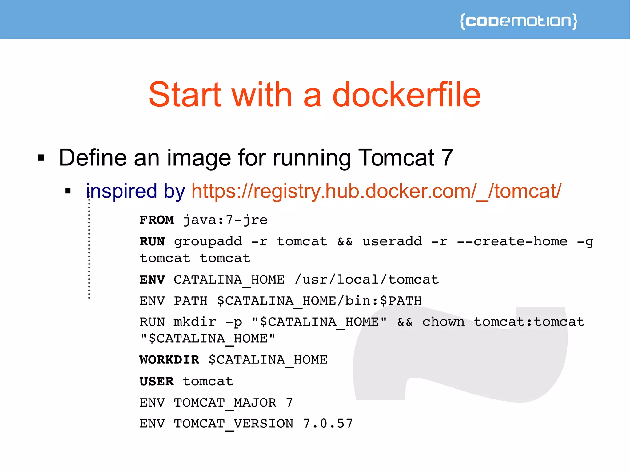 Start with a dockerfile 
 Define an image for running Tomcat 7 
 inspired by https://registry.hub.docker.com/_/tomcat/ 
FROM java:7­jre 
RUN groupadd ­r 
tomcat && useradd ­r 
­­create­home 
­g 
tomcat tomcat 
ENV CATALINA_HOME /usr/local/tomcat 
ENV PATH $CATALINA_HOME/bin:$PATH 
RUN mkdir ­p 
"$CATALINA_HOME" && chown tomcat:tomcat 
"$CATALINA_HOME" 
WORKDIR $CATALINA_HOME 
USER tomcat 
ENV TOMCAT_MAJOR 7 
ENV TOMCAT_VERSION 7.0.57 
 