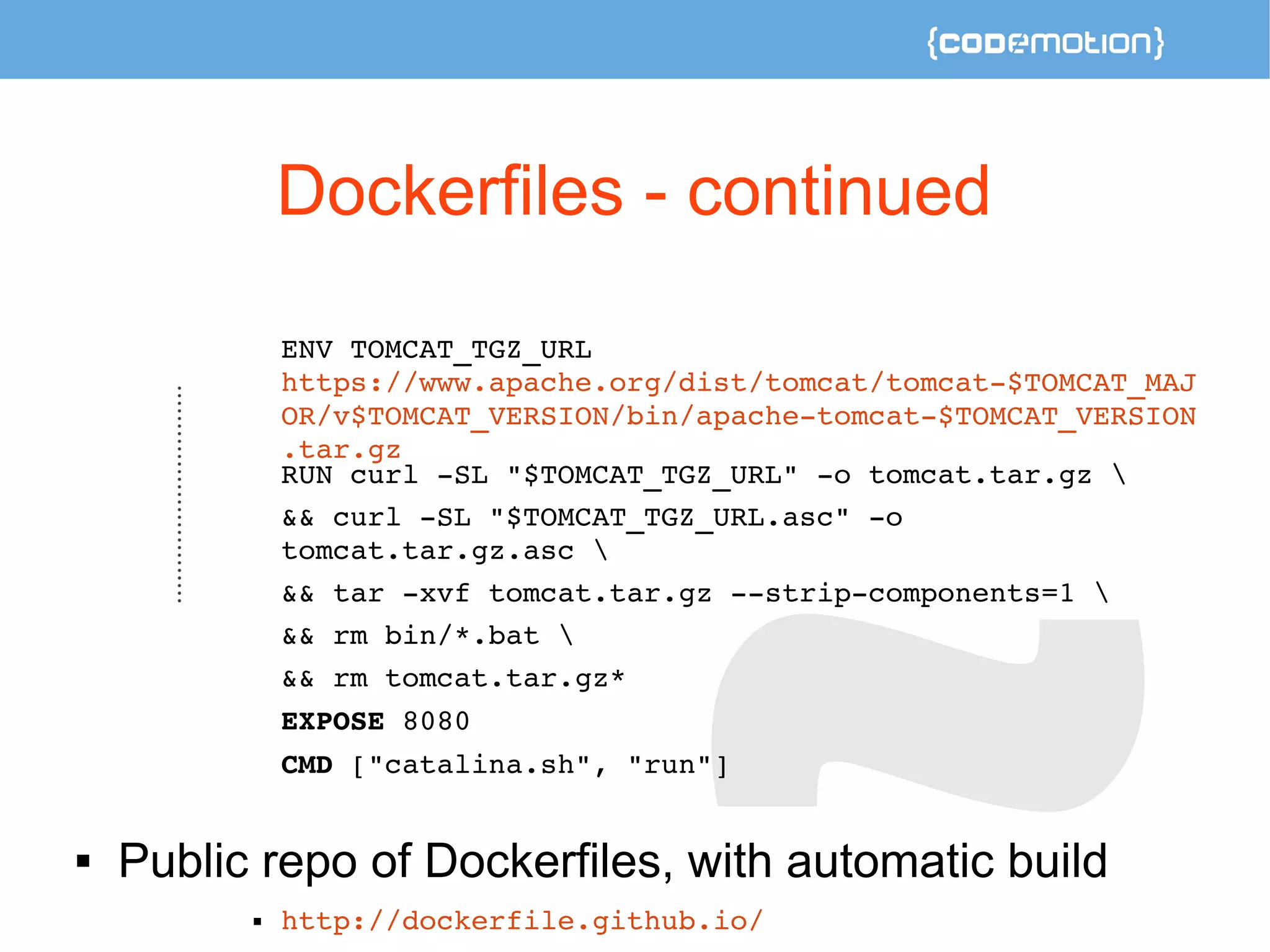 Dockerfiles - continued 
ENV TOMCAT_TGZ_URL 
https://www.apache.org/dist/tomcat/tomcat­$ 
TOMCAT_MAJ 
OR/v$TOMCAT_VERSION/bin/apache­tomcat­$ 
TOMCAT_VERSION 
.tar.gz 
RUN curl ­SL 
"$TOMCAT_TGZ_URL" ­o 
tomcat.tar.gz  
&& curl ­SL 
"$TOMCAT_TGZ_URL.asc" ­o 
tomcat.tar.gz.asc  
&& tar ­xvf 
tomcat.tar.gz ­­strip­components= 
1  
&& rm bin/*.bat  
&& rm tomcat.tar.gz* 
EXPOSE 8080 
CMD ["catalina.sh", "run"] 
 Public repo of Dockerfiles, with automatic build 
 http://dockerfile.github.io/ 
 