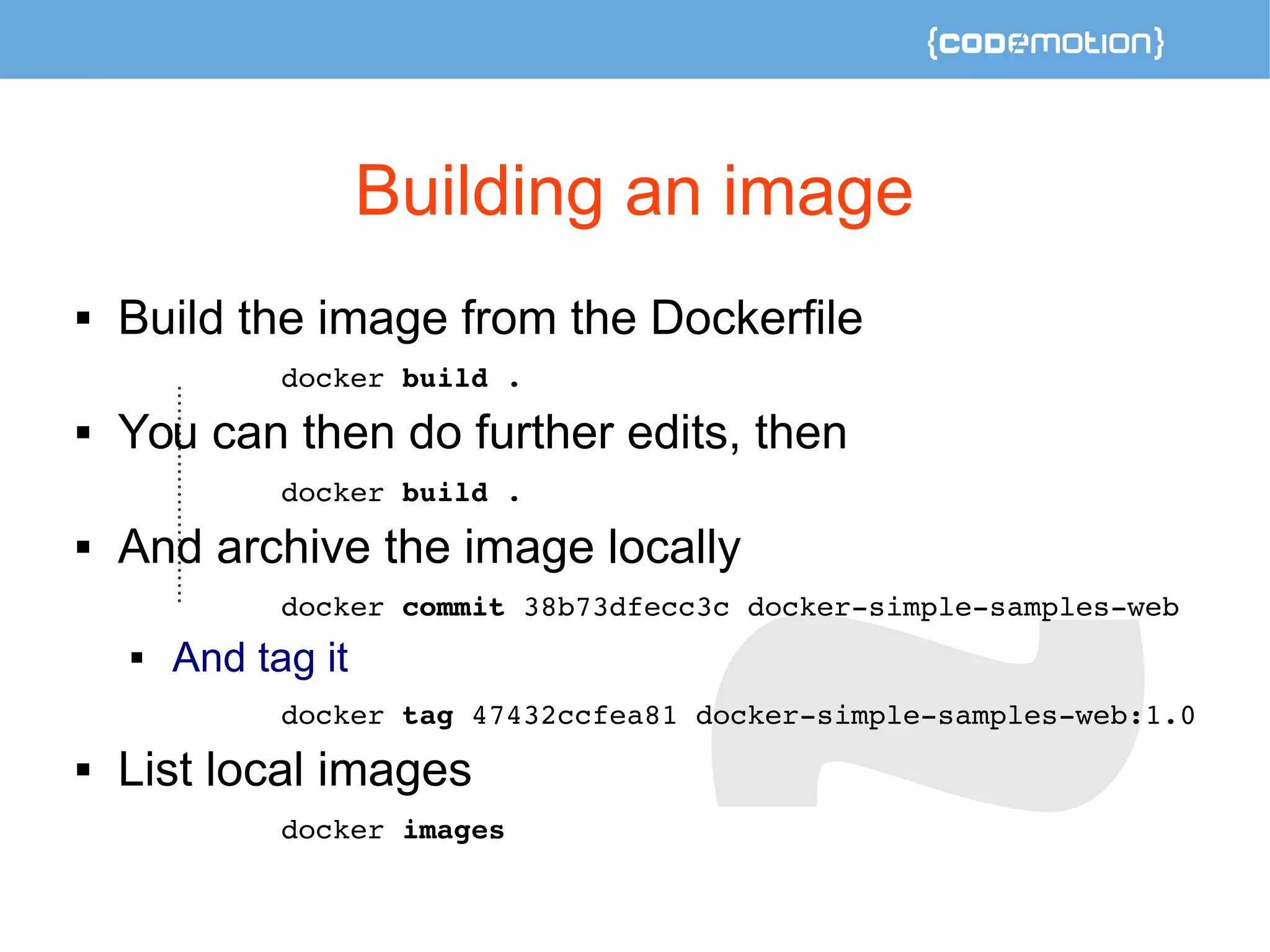 Building an image 
 Build the image from the Dockerfile 
docker build . 
 You can then do further edits, then 
docker build . 
 And archive the image locally 
docker commit 38b73dfecc3c docker­simple­samples­web 
 And tag it 
docker tag 47432ccfea81 docker­simple­samples­web: 
1.0 
 List local images 
docker images 
 