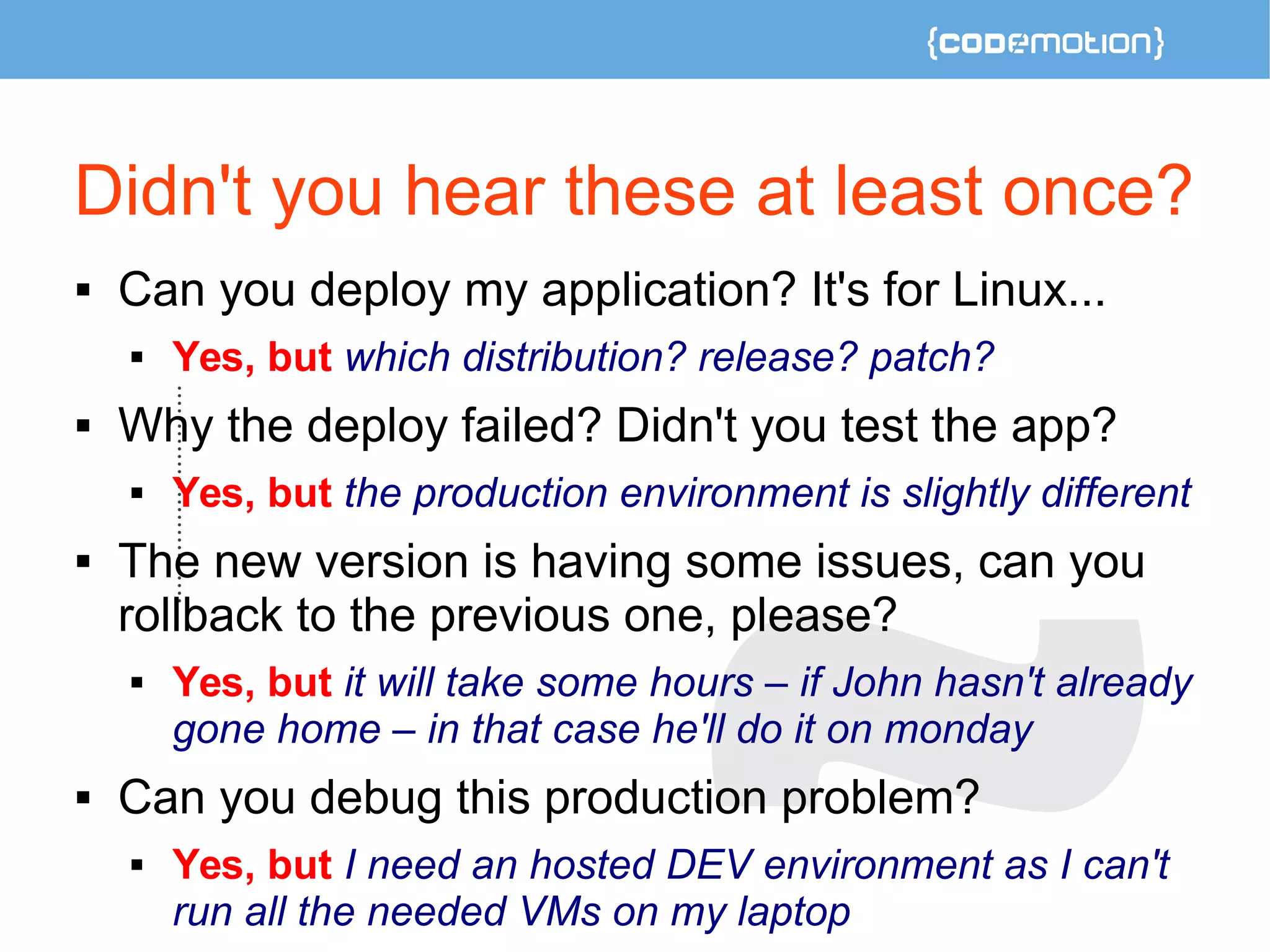 Didn't you hear these at least once? 
 Can you deploy my application? It's for Linux... 
 Yes, but which distribution? release? patch? 
 Why the deploy failed? Didn't you test the app? 
 Yes, but the production environment is slightly different 
 The new version is having some issues, can you 
rollback to the previous one, please? 
 Yes, but it will take some hours – if John hasn't already 
gone home – in that case he'll do it on monday 
 Can you debug this production problem? 
 Yes, but I need an hosted DEV environment as I can't 
run all the needed VMs on my laptop 
 