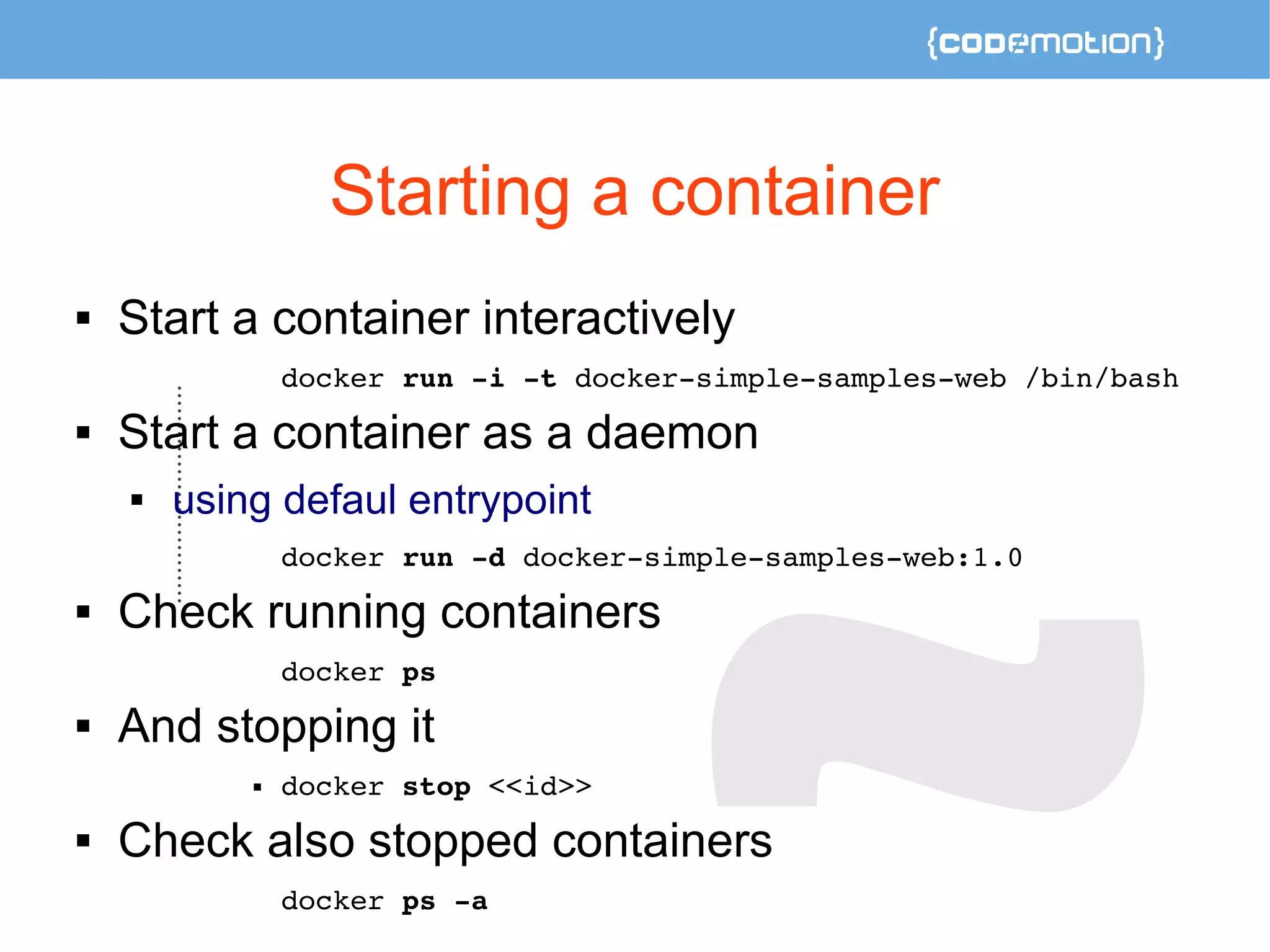 Starting a container 
 Start a container interactively 
docker run ­i 
­t 
docker­simple­samples­web 
/bin/bash 
 Start a container as a daemon 
 using defaul entrypoint 
docker run ­d 
docker­simple­samples­web: 
1.0 
 Check running containers 
docker ps 
 And stopping it 
 docker stop <<id>> 
 Check also stopped containers 
docker ps ­a 
 
