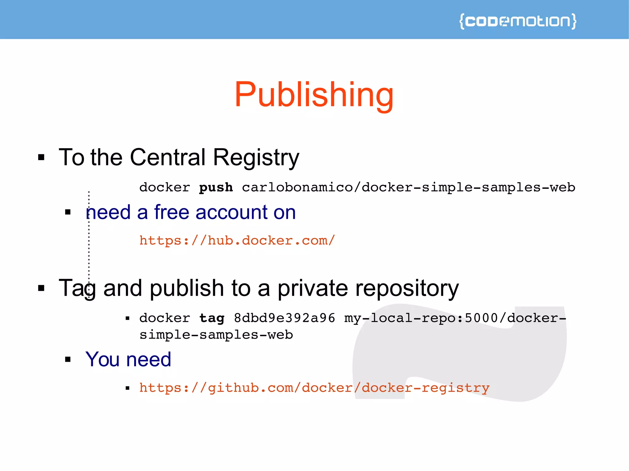 Publishing 
 To the Central Registry 
docker push carlobonamico/docker­simple­samples­web 
 need a free account on 
https://hub.docker.com/ 
 Tag and publish to a private repository 
 docker tag 8dbd9e392a96 my­local­repo: 
5000/docker­simple­samples­web 
 You need 
 https://github.com/docker/docker­registry 
 