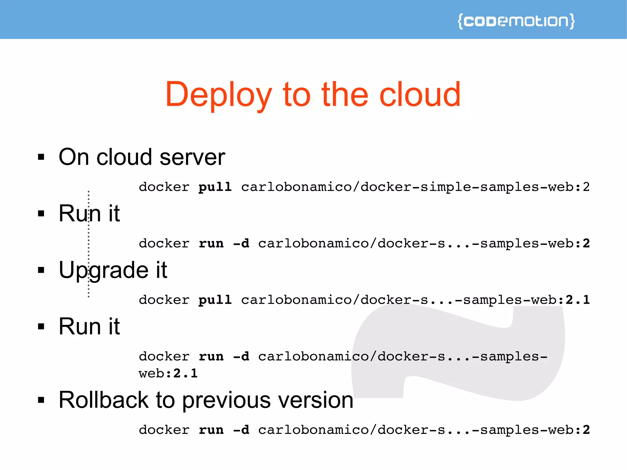 Deploy to the cloud 
 On cloud server 
docker pull carlobonamico/docker­simple­samples­web: 
2 
 Run it 
docker run ­d 
carlobonamico/docker­s... 
­samples­web: 
2 
 Upgrade it 
docker pull carlobonamico/docker­s... 
­samples­web: 
2.1 
 Run it 
docker run ­d 
carlobonamico/docker­s... 
­samples­web: 
2.1 
 Rollback to previous version 
docker run ­d 
carlobonamico/docker­s... 
­samples­web: 
2 
 