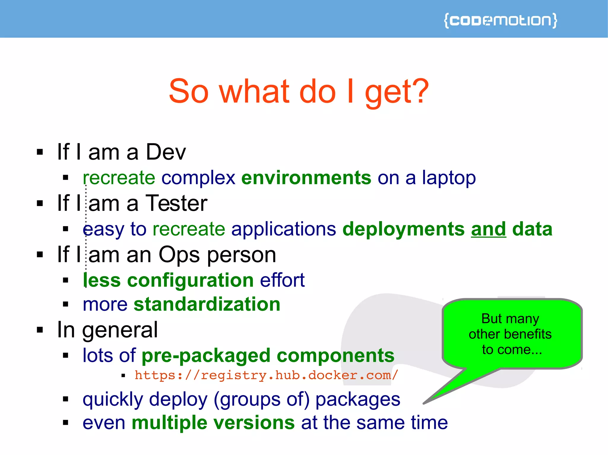 So what do I get? 
 If I am a Dev 
 recreate complex environments on a laptop 
 If I am a Tester 
 easy to recreate applications deployments and data 
 If I am an Ops person 
 less configuration effort 
 more standardization 
 In general 
 lots of pre-packaged components 
 https://registry.hub.docker.com/ 
 quickly deploy (groups of) packages 
 even multiple versions at the same time 
But many 
other benefits 
to come... 
 