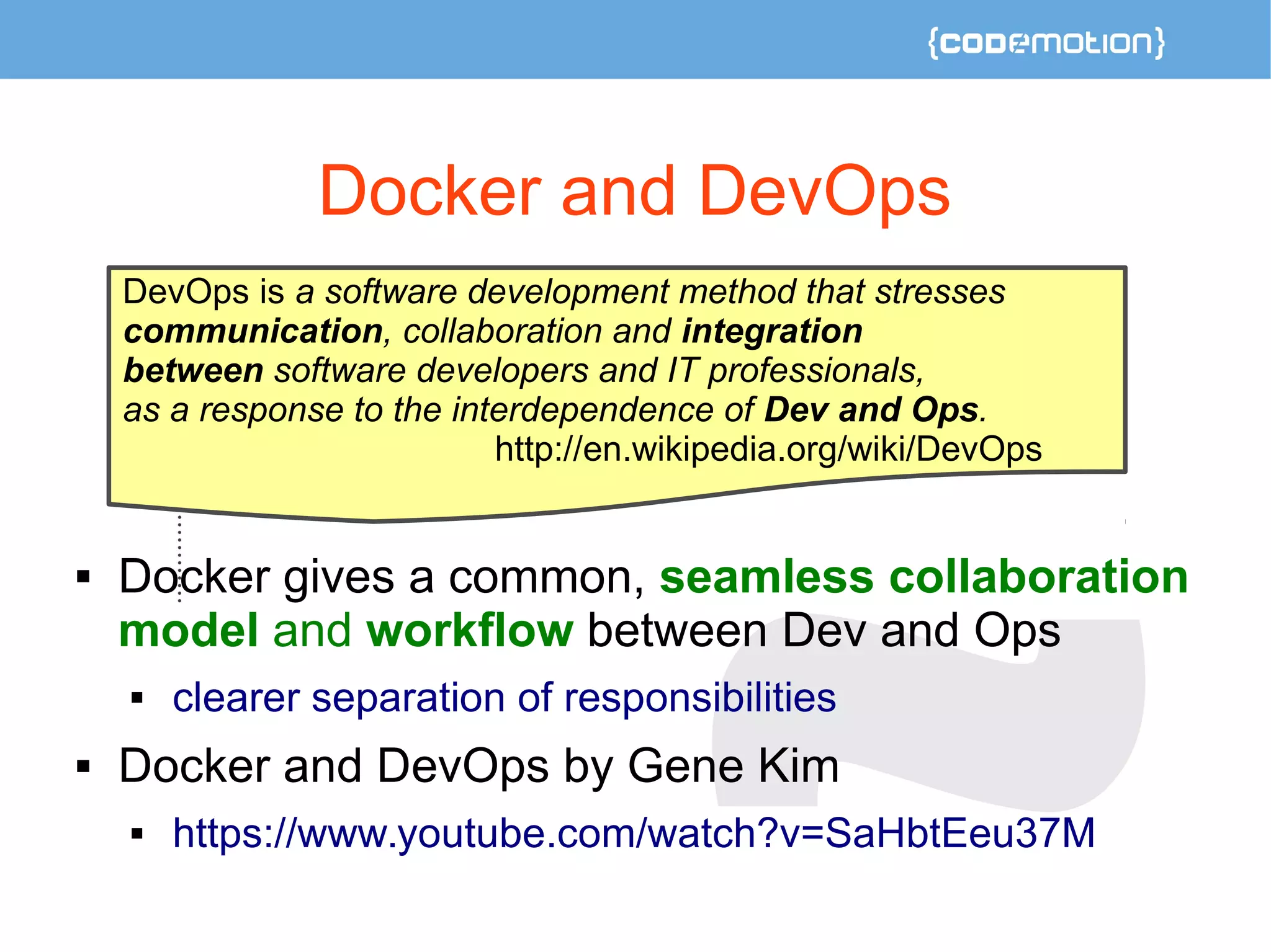 Docker and DevOps 
DevOps is a software development method that stresses 
communication, collaboration and integration 
between software developers and IT professionals, 
as a response to the interdependence of Dev and Ops. 
 
http://en.wikipedia.org/wiki/DevOps 
 Docker gives a common, seamless collaboration 
model and workflow between Dev and Ops 
 clearer separation of responsibilities 
 Docker and DevOps by Gene Kim 
 https://www.youtube.com/watch?v=SaHbtEeu37M 
 