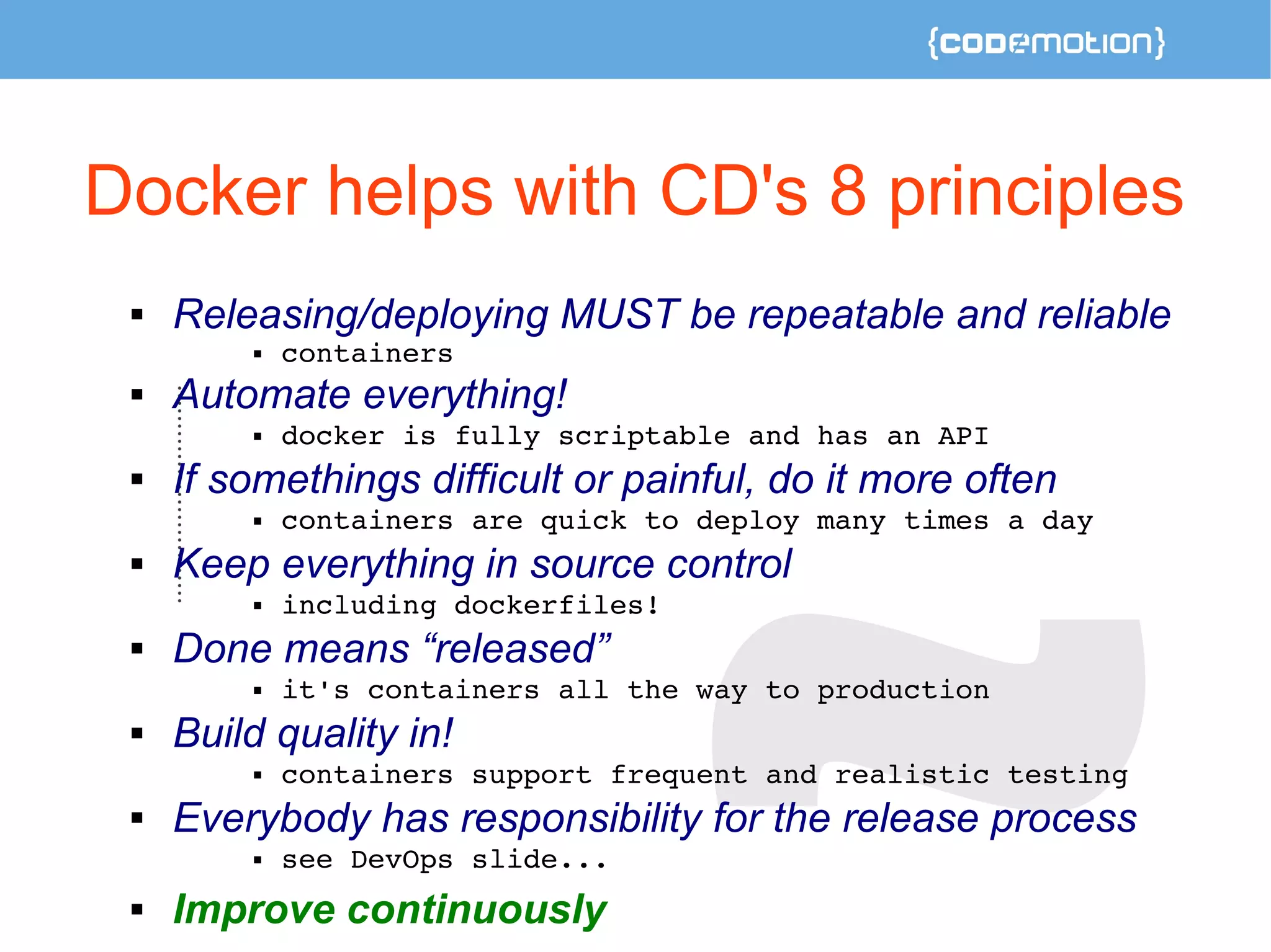 Docker helps with CD's 8 principles 
 Releasing/deploying MUST be repeatable and reliable 
 containers 
 Automate everything! 
 docker is fully scriptable and has an API 
 If somethings difficult or painful, do it more often 
 containers are quick to deploy many times a day 
 Keep everything in source control 
 including dockerfiles! 
 Done means “released” 
 it's containers all the way to production 
 Build quality in! 
 containers support frequent and realistic testing 
 Everybody has responsibility for the release process 
 see DevOps slide... 
 Improve continuously 
 