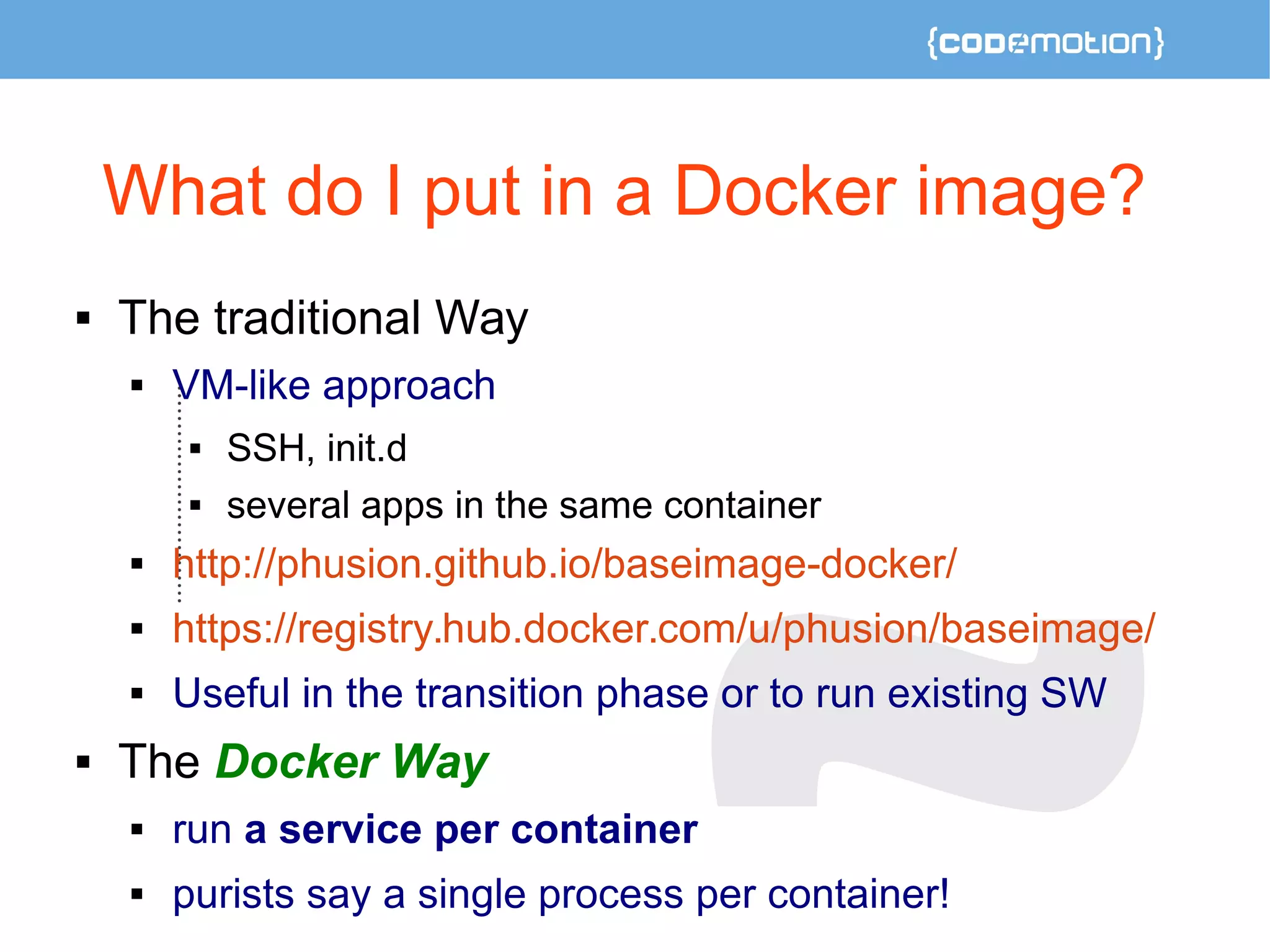 What do I put in a Docker image? 
 The traditional Way 
 VM-like approach 
 SSH, init.d 
 several apps in the same container 
 http://phusion.github.io/baseimage-docker/ 
 https://registry.hub.docker.com/u/phusion/baseimage/ 
 Useful in the transition phase or to run existing SW 
 The Docker Way 
 run a service per container 
 purists say a single process per container! 
 