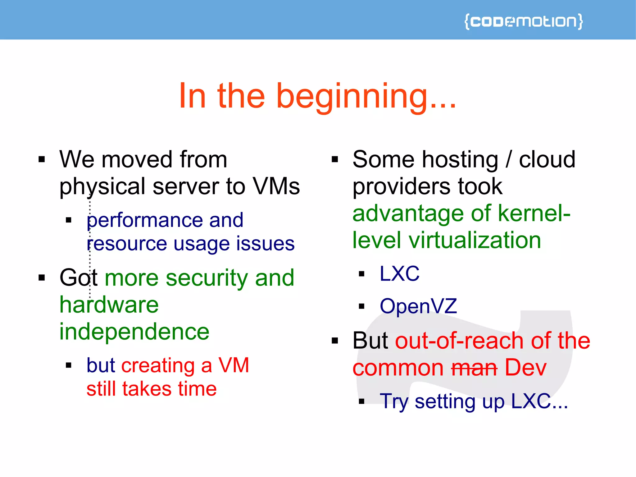 In the beginning... 
 We moved from 
physical server to VMs 
 performance and 
resource usage issues 
 Got more security and 
hardware 
independence 
 but creating a VM 
still takes time 
 Some hosting / cloud 
providers took 
advantage of kernel-level 
virtualization 
 LXC 
 OpenVZ 
 But out-of-reach of the 
common man Dev 
 Try setting up LXC... 
 