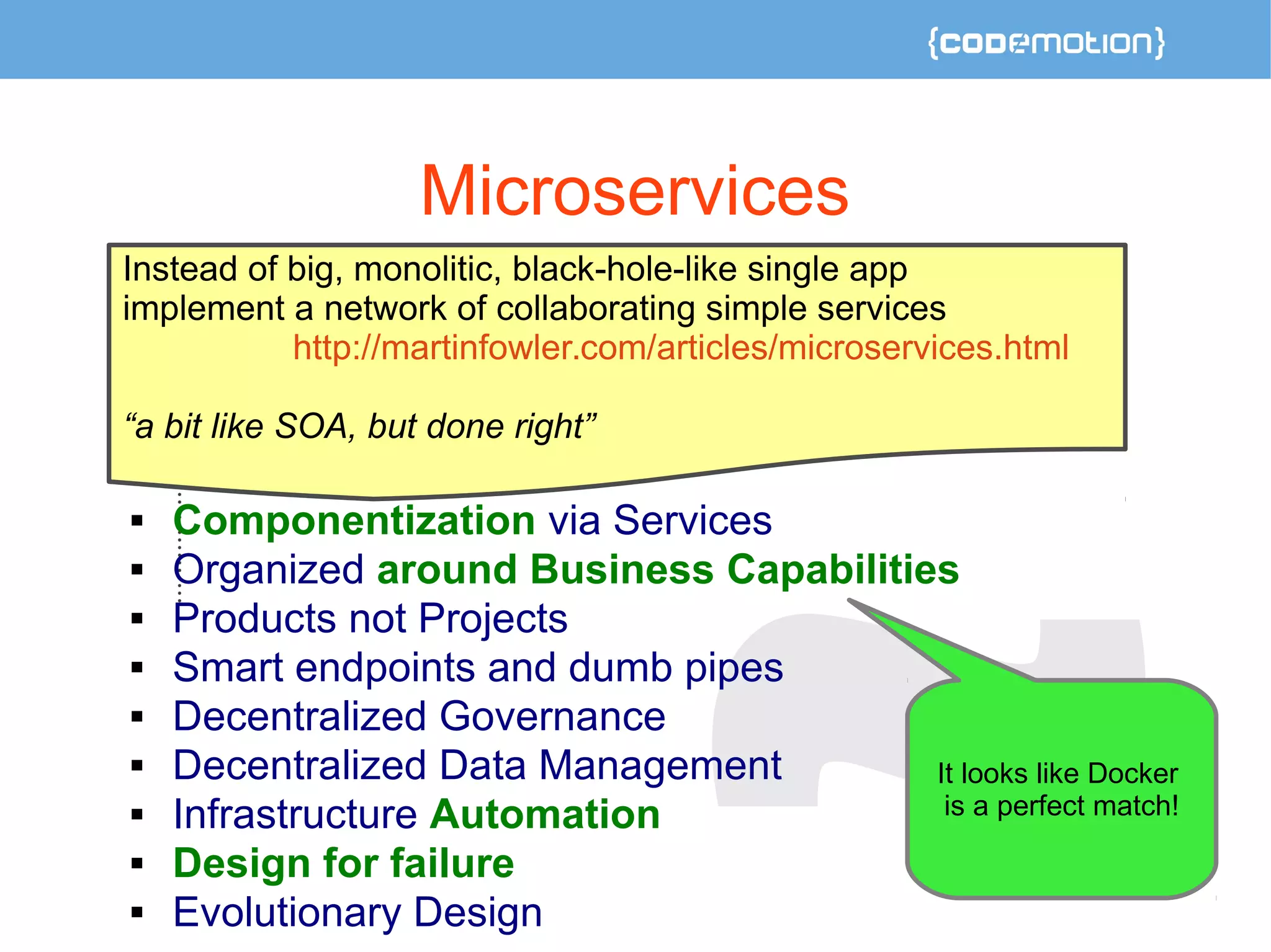 Microservices 
Instead of big, monolitic, black-hole-like single app 
implement a network of collaborating simple services 
http://martinfowler.com/articles/microservices.html 
“a bit like SOA, but done right” 
 Componentization via Services 
 Organized around Business Capabilities 
 Products not Projects 
 Smart endpoints and dumb pipes 
 Decentralized Governance 
 Decentralized Data Management 
 Infrastructure Automation 
 Design for failure 
 Evolutionary Design 
It looks like Docker 
is a perfect match! 
 