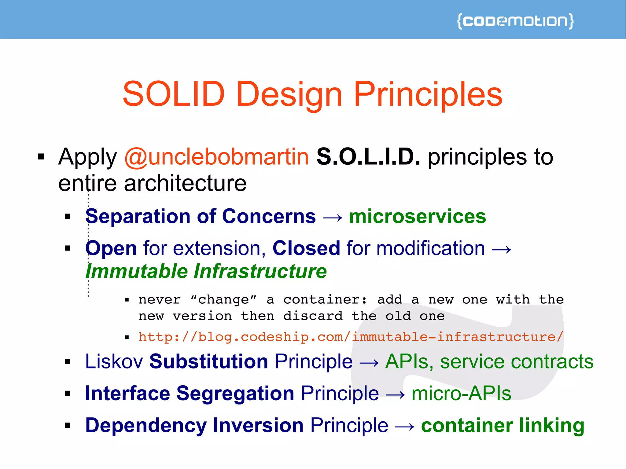SOLID Design Principles 
 Apply @unclebobmartin S.O.L.I.D. principles to 
entire architecture 
 Separation of Concerns → microservices 
 Open for extension, Closed for modification → 
Immutable Infrastructure 
 never “change” a container: add a new one with the 
new version then discard the old one 
 http://blog.codeship.com/immutable­infrastructure/ 
 Liskov Substitution Principle → APIs, service contracts 
 Interface Segregation Principle → micro-APIs 
 Dependency Inversion Principle → container linking 
 