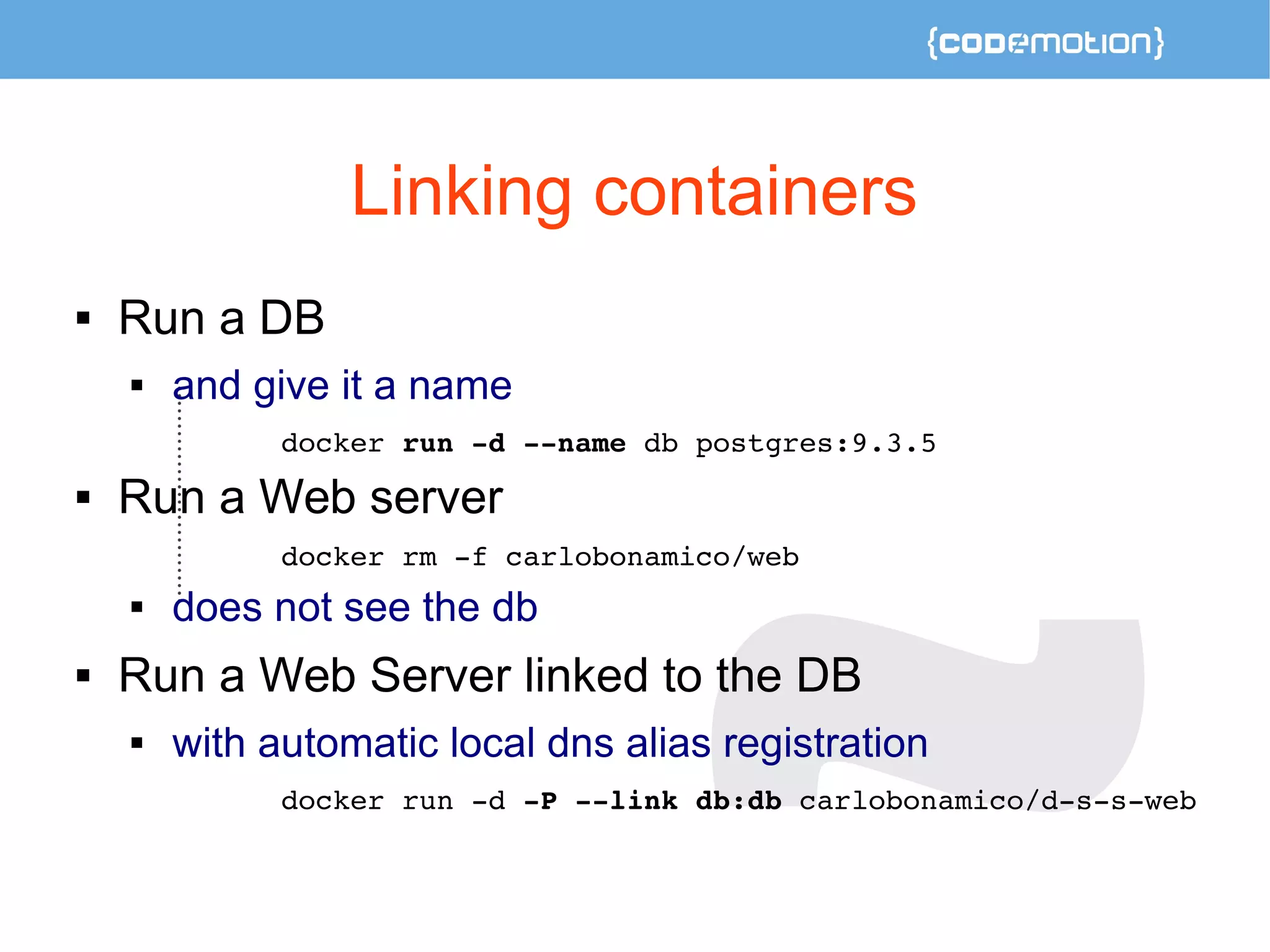 Linking containers 
 Run a DB 
 and give it a name 
docker run ­d 
­­name 
db postgres:9.3.5 
 Run a Web server 
docker rm ­f 
carlobonamico/web 
 does not see the db 
 Run a Web Server linked to the DB 
 with automatic local dns alias registration 
docker run ­d 
­P 
­­link 
db:db carlobonamico/d­s­s­web 
 