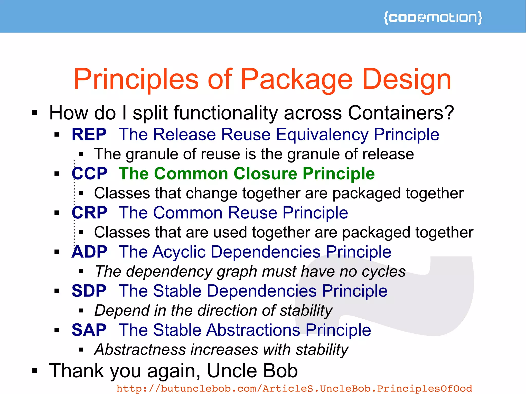 Principles of Package Design 
 How do I split functionality across Containers? 
 REP The Release Reuse Equivalency Principle 
 The granule of reuse is the granule of release 
 CCP The Common Closure Principle 
 Classes that change together are packaged together 
 CRP The Common Reuse Principle 
 Classes that are used together are packaged together 
 ADP The Acyclic Dependencies Principle 
 The dependency graph must have no cycles 
 SDP The Stable Dependencies Principle 
 Depend in the direction of stability 
 SAP The Stable Abstractions Principle 
 Abstractness increases with stability 
 Thank you again, Uncle Bob 
http://butunclebob.com/ArticleS.UncleBob.PrinciplesOfOod 
 