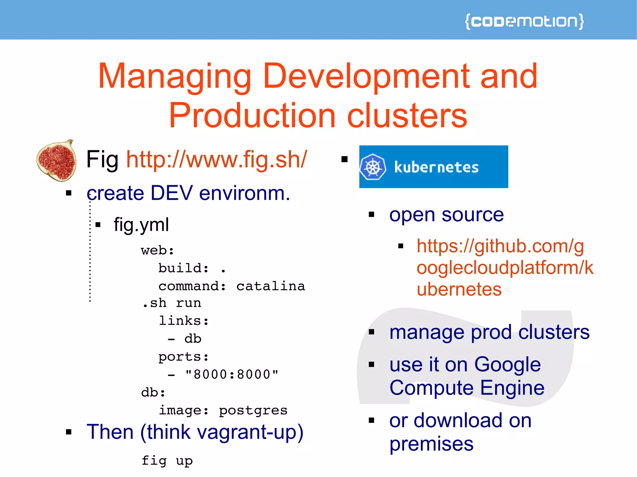 Managing Development and 
Production clusters 
 Fig http://www.fig.sh/ 
 create DEV environm. 
 fig.yml 
web: 
build: . 
command: catalina 
.sh run 
links: 
­db 
ports: 
­" 
8000:8000" 
db: 
image: postgres 
 Then (think vagrant-up) 
fig up 
 
 open source 
 https://github.com/g 
ooglecloudplatform/k 
ubernetes 
 manage prod clusters 
 use it on Google 
Compute Engine 
 or download on 
premises 
 