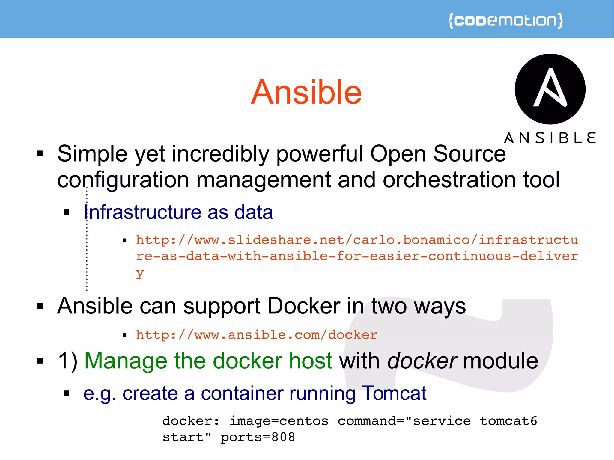 Ansible 
 Simple yet incredibly powerful Open Source 
configuration management and orchestration tool 
 Infrastructure as data 
 http://www.slideshare.net/carlo.bonamico/infrastructu 
re­as­data­with­ansible­for­easier­continuous­deliver 
y 
 Ansible can support Docker in two ways 
 http://www.ansible.com/docker 
 1) Manage the docker host with docker module 
 e.g. create a container running Tomcat 
docker: image=centos command="service tomcat6 
start" ports=808 
 
