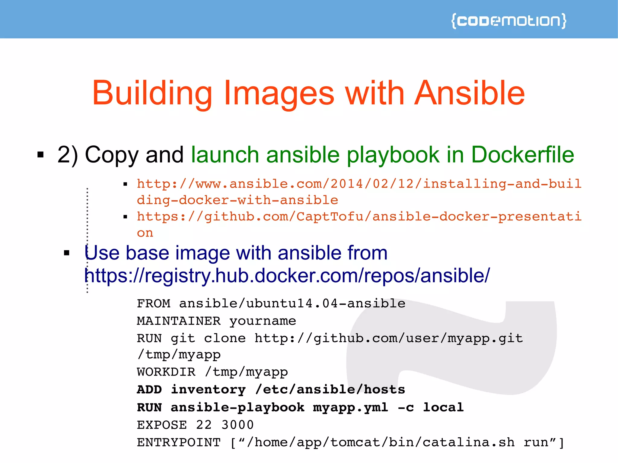Building Images with Ansible 
 2) Copy and launch ansible playbook in Dockerfile 
 http://www.ansible.com/2014/02/12/installing­and­buil 
ding­docker­with­ansible 
 https://github.com/CaptTofu/ansible­docker­presentati 
on 
 Use base image with ansible from 
https://registry.hub.docker.com/repos/ansible/ 
FROM ansible/ubuntu14.04­ansible 
MAINTAINER yourname 
RUN git clone http://github.com/user/myapp.git 
/tmp/myapp 
WORKDIR /tmp/myapp 
ADD inventory /etc/ansible/hosts 
RUN ansible­playbook 
myapp.yml ­c 
local 
EXPOSE 22 3000 
ENTRYPOINT [“/home/app/tomcat/bin/catalina.sh run”] 
 