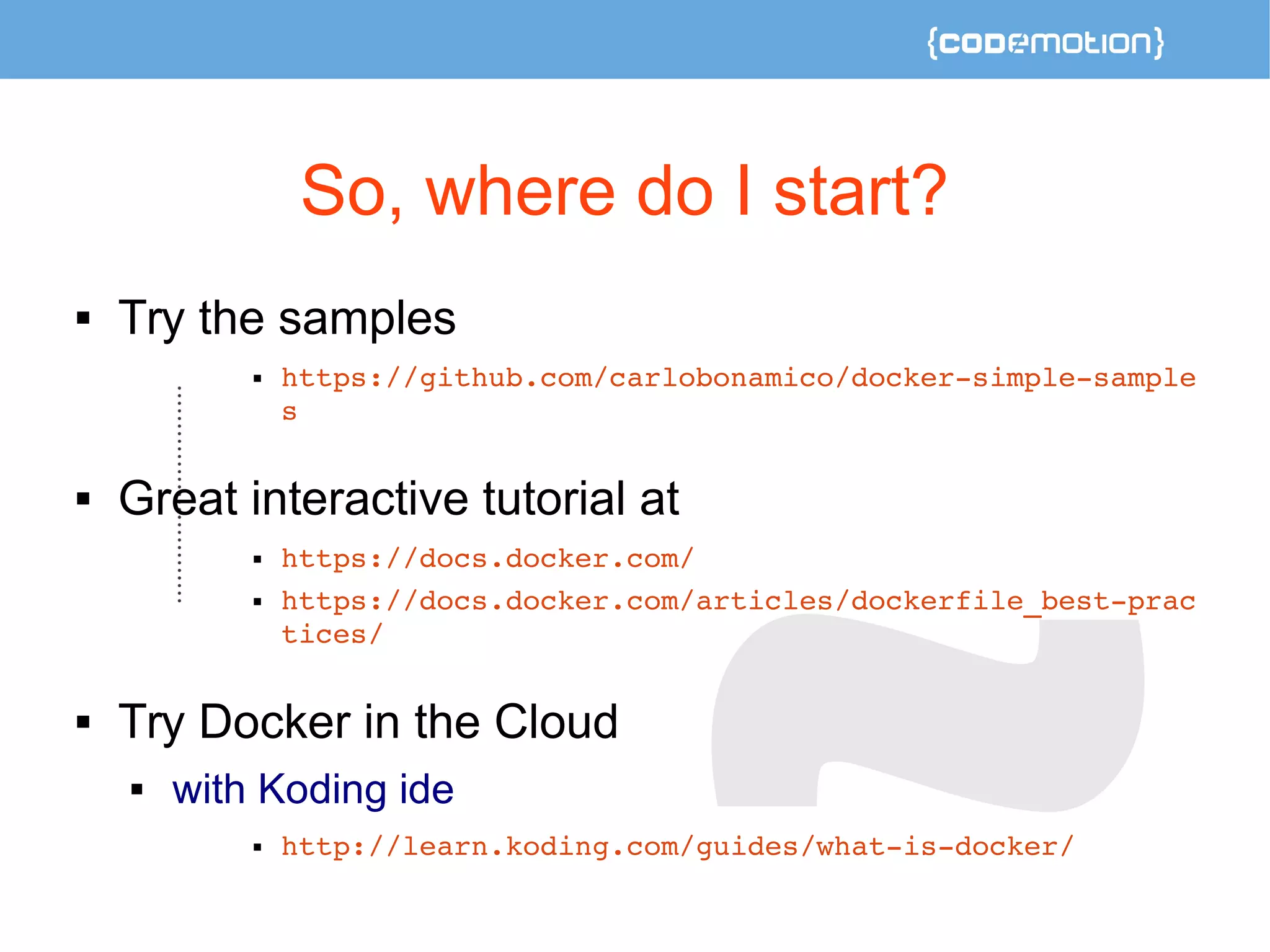 So, where do I start? 
 Try the samples 
 https://github.com/carlobonamico/docker­simple­sample 
s 
 Great interactive tutorial at 
 https://docs.docker.com/ 
 https://docs.docker.com/articles/dockerfile_best­prac 
tices/ 
 Try Docker in the Cloud 
 with Koding ide 
 http://learn.koding.com/guides/what­is­docker/ 
 