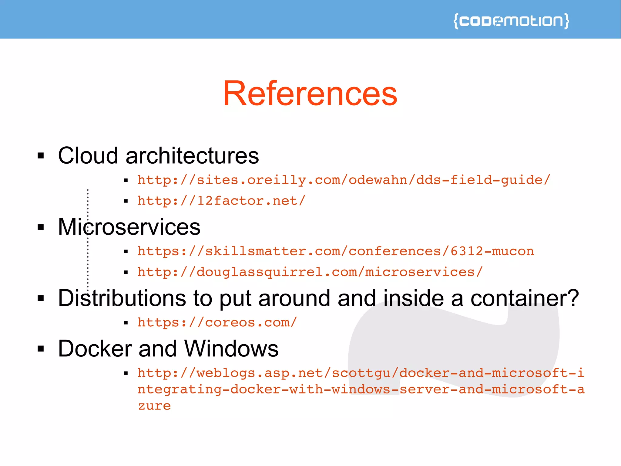 References 
 Cloud architectures 
 http://sites.oreilly.com/odewahn/dds­field­guide/ 
 http://12factor.net/ 
 Microservices 
 https://skillsmatter.com/conferences/6312­mucon 
 http://douglassquirrel.com/microservices/ 
 Distributions to put around and inside a container? 
 https://coreos.com/ 
 Docker and Windows 
 http://weblogs.asp.net/scottgu/docker­and­microsoft­i 
ntegrating­docker­with­windows­server­and­microsoft­a 
zure 
 